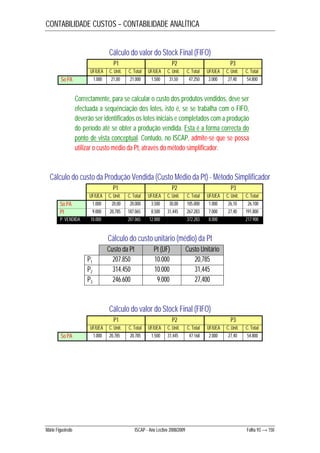 CONTABILIDADE CUSTOS – CONTABILIDADE ANALÍTICA 
Cálculo do valor do Stock Final (FIFO) 
P1 P2 P3 
UF/UEA C. Unit. C. Total UF/UEA C. Unit. C. Total UF/UEA C. Unit. C. Total 
So PA 1.000 21,00 21.000 1.500 31,50 47.250 2.000 27,40 54.800 
Correctamente, para se calcular o custo dos produtos vendidos, deve ser 
efectuada a sequênciação dos lotes, isto é, se se trabalha com o FIFO, 
deverão ser identificados os lotes iniciais e completados com a produção 
do período até se obter a produção vendida. Esta é a forma correcta do 
ponto de vista conceptual. Contudo, no ISCAP, admite-se que se possa 
utilizar o custo médio da Pt, através do método simplificador. 
Cálculo do custo da Produção Vendida (Custo Médio da Pt) - Método Simplificador 
P1 P2 P3 
UF/UEA C. Unit. C. Total UF/UEA C. Unit. C. Total UF/UEA C. Unit. C. Total 
So PA 1.000 20,00 20.000 3.500 30,00 105.000 1.000 26,10 26.100 
Pt 9.000 20,785 187.065 8.500 31,445 267.283 7.000 27,40 191.800 
P. VENDIDA 10.000 207.065 12.000 372.283 8.000 217.900 
Cálculo do custo unitário (médio) da Pt 
Custo da Pt Pt (UF) Custo Unitário 
P1 207.850 10.000 20,785 
P2 314.450 10.000 31,445 
P3 246.600 9.000 27,400 
Cálculo do valor do Stock Final (FIFO) 
P1 P2 P3 
UF/UEA C. Unit. C. Total UF/UEA C. Unit. C. Total UF/UEA C. Unit. C. Total 
So PA 1.000 20,785 20.785 1.500 31,445 47.168 2.000 27,40 54.800 
Mário Figueiredo ISCAP - Ano Lectivo 2008/2009 Folha 93 → 150 
 