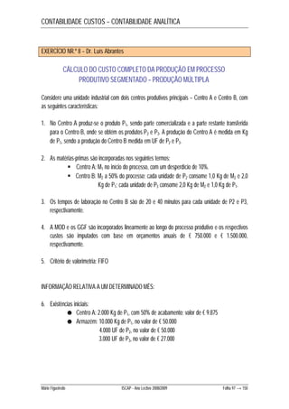 CONTABILIDADE CUSTOS – CONTABILIDADE ANALÍTICA 
EXERCÍCIO NR.º 8 – Dr. Luís Abrantes 
CÁLCULO DO CUSTO COMPLETO DA PRODUÇÃO EM PROCESSO 
PRODUTIVO SEGMENTADO – PRODUÇÃO MÚLTIPLA 
Considere uma unidade industrial com dois centros produtivos principais – Centro A e Centro B, com 
as seguintes características: 
1. No Centro A produz-se o produto P1, sendo parte comercializada e a parte restante transferida 
para o Centro B, onde se obtém os produtos P2 e P3. A produção do Centro A é medida em Kg 
de P1, sendo a produção do Centro B medida em UF de P2 e P3. 
2. As matérias-primas são incorporadas nos seguintes termos: 
 Centro A: M1 no início do processo, com um desperdício de 10%. 
 Centro B: M2 a 50% do processo; cada unidade de P2 consome 1,0 Kg de M2 e 2,0 
Kg de P1; cada unidade de P3 consome 2,0 Kg de M2 e 1,0 Kg de P1. 
3. Os tempos de laboração no Centro B são de 20 e 40 minutos para cada unidade de P2 e P3, 
respectivamente. 
4. A MOD e os GGF são incorporados linearmente ao longo do processo produtivo e os respectivos 
custos são imputados com base em orçamentos anuais de € 750.000 e € 1.500.000, 
respectivamente. 
5. Critério de valorimetria: FIFO 
INFORMAÇÃO RELATIVA A UM DETERMINADO MÊS: 
6. Existências iniciais: 
☻ Centro A: 2.000 Kg de P1, com 50% de acabamento; valor de € 9.875 
☻ Armazém: 10.000 Kg de P1, no valor de € 50.000 
4.000 UF de P2, no valor de € 50.000 
3.000 UF de P3, no valor de € 27.000 
Mário Figueiredo ISCAP - Ano Lectivo 2008/2009 Folha 97 → 150 
 