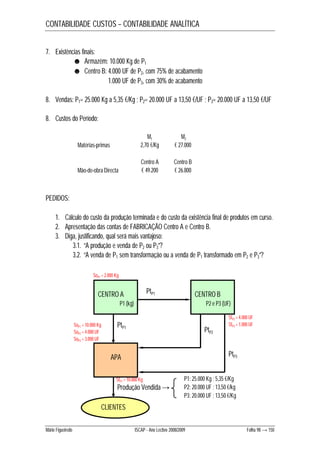 CONTABILIDADE CUSTOS – CONTABILIDADE ANALÍTICA 
7. Existências finais: 
☻ Armazém: 10.000 Kg de P1 
☻ Centro B: 4.000 UF de P2, com 75% de acabamento 
1.000 UF de P3, com 30% de acabamento 
8. Vendas: P1= 25.000 Kg a 5,35 €/Kg ; P2= 20.000 UF a 13,50 €/UF ; P3= 20.000 UF a 13,50 €/UF 
8. Custos do Período: 
M1 M2 
Matérias-primas 2,70 €/Kg € 27.000 
Centro A Centro B 
Mão-de-obra Directa € 49.200 € 26.800 
PEDIDOS: 
1. Cálculo do custo da produção terminada e do custo da existência final de produtos em curso. 
2. Apresentação das contas de FABRICAÇÃO Centro A e Centro B. 
3. Diga, justificando, qual será mais vantajoso: 
3.1. “A produção e venda de P2 ou P3”? 
3.2. “A venda de P1 sem transformação ou a venda de P1 transformado em P2 e P3”? 
SoP1 = 2.000 Kg 
CENTRO A PtP1 
P1 (kg) 
CENTRO B 
P2 e P3 (UF) 
PtP1 PtP2 
APA 
SfP1 = 10.000 Kg 
Produção Vendida → 
CLIENTES 
SfP2 = 4.000 UF 
SfP3 = 1.000 UF 
PtP3 
P1: 25.000 Kg ; 5,35 €/Kg 
P2: 20.000 UF ; 13,50 €/kg 
P3: 20.000 UF ; 13,50 €/Kg 
SoP1 = 10.000 Kg 
SoP2 = 4.000 UF 
SoP3 = 3.000 UF 
Mário Figueiredo ISCAP - Ano Lectivo 2008/2009 Folha 98 → 150 
 