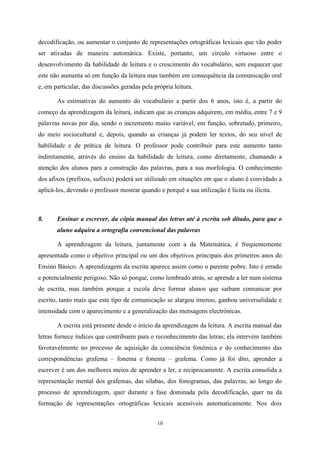 10
decodificação, ou aumentar o conjunto de representações ortográficas lexicais que vão poder
ser ativadas de maneira automática. Existe, portanto, um círculo virtuoso entre o
desenvolvimento da habilidade de leitura e o crescimento do vocabulário, sem esquecer que
este não aumenta só em função da leitura mas também em consequência da comunicação oral
e, em particular, das discussões geradas pela própria leitura.
As estimativas do aumento do vocabulário a partir dos 6 anos, isto é, a partir do
começo da aprendizagem da leitura, indicam que as crianças adquirem, em média, entre 7 e 9
palavras novas por dia, sendo o incremento muito variável, em função, sobretudo, primeiro,
do meio sociocultural e, depois, quando as crianças já podem ler textos, do seu nível de
habilidade e de prática de leitura. O professor pode contribuir para este aumento tanto
indiretamente, através do ensino da habilidade de leitura, como diretamente, chamando a
atenção dos alunos para a construção das palavras, para a sua morfologia. O conhecimento
dos afixos (prefixos, sufixos) poderá ser utilizado em situações em que o aluno é convidado a
aplicá-los, devendo o professor mostrar quando e porquê a sua utilização é lícita ou ilícita.
8. Ensinar a escrever, da cópia manual das letras até à escrita sob ditado, para que o
aluno adquira a ortografia convencional das palavras
A aprendizagem da leitura, juntamente com a da Matemática, é frequentemente
apresentada como o objetivo principal ou um dos objetivos principais dos primeiros anos do
Ensino Básico. A aprendizagem da escrita aparece assim como o parente pobre. Isto é errado
e potencialmente perigoso. Não só porque, como lembrado atrás, se aprende a ler num sistema
de escrita, mas também porque a escola deve formar alunos que saibam comunicar por
escrito, tanto mais que este tipo de comunicação se alargou imenso, ganhou universalidade e
intensidade com o aparecimento e a generalização das mensagens electrónicas.
A escrita está presente desde o início da aprendizagem da leitura. A escrita manual das
letras fornece índices que contribuem para o reconhecimento das letras; ela intervém também
favoravelmente no processo de aquisição da consciência fonémica e do conhecimento das
correspondências grafema – fonema e fonema – grafema. Como já foi dito, aprender a
escrever é um dos melhores meios de aprender a ler, e reciprocamente. A escrita consolida a
representação mental dos grafemas, das sílabas, dos fonogramas, das palavras, ao longo do
processo de aprendizagem, quer durante a fase dominada pela decodificação, quer na da
formação de representações ortográficas lexicais acessíveis automaticamente. Nos dois
 