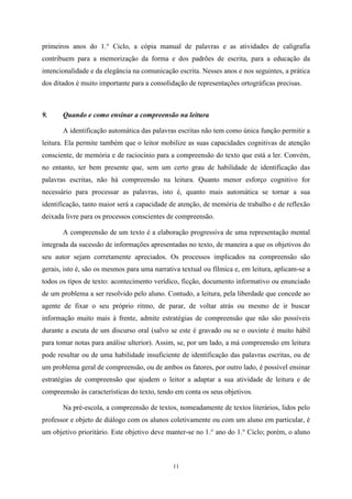 11
primeiros anos do 1.° Ciclo, a cópia manual de palavras e as atividades de caligrafia
contribuem para a memorização da forma e dos padrões de escrita, para a educação da
intencionalidade e da elegância na comunicação escrita. Nesses anos e nos seguintes, a prática
dos ditados é muito importante para a consolidação de representações ortográficas precisas.
9. Quando e como ensinar a compreensão na leitura
A identificação automática das palavras escritas não tem como única função permitir a
leitura. Ela permite também que o leitor mobilize as suas capacidades cognitivas de atenção
consciente, de memória e de raciocínio para a compreensão do texto que está a ler. Convém,
no entanto, ter bem presente que, sem um certo grau de habilidade de identificação das
palavras escritas, não há compreensão na leitura. Quanto menor esforço cognitivo for
necessário para processar as palavras, isto é, quanto mais automática se tornar a sua
identificação, tanto maior será a capacidade de atenção, de memória de trabalho e de reflexão
deixada livre para os processos conscientes de compreensão.
A compreensão de um texto é a elaboração progressiva de uma representação mental
integrada da sucessão de informações apresentadas no texto, de maneira a que os objetivos do
seu autor sejam corretamente apreciados. Os processos implicados na compreensão são
gerais, isto é, são os mesmos para uma narrativa textual ou fílmica e, em leitura, aplicam-se a
todos os tipos de texto: acontecimento verídico, ficção, documento informativo ou enunciado
de um problema a ser resolvido pelo aluno. Contudo, a leitura, pela liberdade que concede ao
agente de fixar o seu próprio ritmo, de parar, de voltar atrás ou mesmo de ir buscar
informação muito mais à frente, admite estratégias de compreensão que não são possíveis
durante a escuta de um discurso oral (salvo se este é gravado ou se o ouvinte é muito hábil
para tomar notas para análise ulterior). Assim, se, por um lado, a má compreensão em leitura
pode resultar ou de uma habilidade insuficiente de identificação das palavras escritas, ou de
um problema geral de compreensão, ou de ambos os fatores, por outro lado, é possível ensinar
estratégias de compreensão que ajudem o leitor a adaptar a sua atividade de leitura e de
compreensão às características do texto, tendo em conta os seus objetivos.
Na pré-escola, a compreensão de textos, nomeadamente de textos literários, lidos pelo
professor e objeto de diálogo com os alunos coletivamente ou com um aluno em particular, é
um objetivo prioritário. Este objetivo deve manter-se no 1.° ano do 1.° Ciclo; porém, o aluno
 