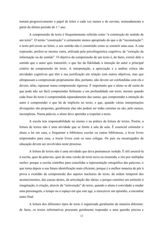 12
tomará progressivamente o papel de leitor e cada vez menos o de ouvinte, nomeadamente a
partir do último período do 1.° ano.
A compreensão de texto é frequentemente referida como “a construção do sentido de
um texto”. O termo “construção” é certamente menos apropriado do que o de “reconstrução”:
o texto pré-existe ao leitor, o seu sentido não é construído como se constrói uma casa. A esta
expressão, prefere-se mesmo outra, utilizada pela psicolinguística cognitiva, de “extração da
informação ou do sentido”. O objetivo da compreensão de um texto é, de facto, extrair dele o
sentido que o autor quis transmitir, o que faz da fidelidade à intenção do autor o principal
critério da compreensão do texto. A interpretação, a apreciação e a análise crítica são
atividades cognitivas que têm a sua justificação em relação com outros objetivos, mas que
ultrapassam a compreensão propriamente dita; portanto, não devem ser confundidas com ela e
devem, aliás, repousar numa compreensão rigorosa. É importante que o aluno se dê conta de
que pode não ser fácil compreender fielmente e em profundidade um texto, mesmo quando
cada frase do texto é compreendida separadamente das outras; que compreender a intenção do
autor é compreender o que há de implícito no texto; e que, quando várias interpretações
divergentes são propostas, geralmente elas não podem ser todas corretas ou são, pelo menos,
incompletas. Numa palavra, o aluno deve aprender a respeitar o texto.
A escola tem responsabilidade no ensino e na prática da leitura de textos. Porém, a
leitura de textos não é uma atividade que se limite à sala de aula. É essencial estimular o
aluno a ler em casa, a frequentar a biblioteca escolar ou outras bibliotecas, a levar livros
emprestados para casa, a trocar livros com os seus colegas. Os pais ou encarregados de
educação devem ser envolvidos neste processo.
A leitura de textos não é uma atividade que deva permanecer isolada. É útil associá-la
à escrita, quer de palavras, quer de uma versão de texto nova ou resumida, e isto por múltiplas
razões: porque a escrita contribui para consolidar a representação ortográfica das palavras, o
que torna depois a sua futura identificação mais eficiente; porque é a melhor maneira de pôr à
prova a exatidão da compreensão dos aspetos nucleares do texto, da ordem temporal dos
acontecimentos, das causas destes, da articulação das ideias; e porque constitui um estímulo à
imaginação, à criação, através da “reinvenção” do texto, quando o aluno é convidado a mudar
uma personagem, o tempo ou o espaço em que este age, a reescrever um episódio, a encontrar
outro final.
A leitura dos diferentes tipos de texto é organizada geralmente de maneira diferente:
de facto, os textos informativos procuram geralmente responder a uma questão precisa e
 