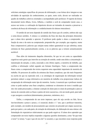 13
solicitam estratégias específicas de procura da informação; a sua leitura deve integrar-se nas
atividades de aquisição de conhecimentos, as quais, neste ciclo, devem ser realizadas no
quadro de trabalhos coletivos orientados e acompanhados pelo professor. O suporte da leitura
documental inclui álbuns, livros, folhetos, e também o ecrã de computador (neste caso, o
acesso aos textos e a utilização do hipertexto devem ser treinados de maneira a preservar a
coerência da busca de informação e o estabelecimento de sínteses intercalares).
O sentido de um texto depende do sentido das frases que ele contém, embora não seja
a soma desses sentidos. A sintaxe e a semântica da frase são duas das principais dimensões
que o aluno deve aprender a apreciar. O professor pode ajudar o aluno a compreender a
função de uma e da outra na compreensão, propondo-lhe, por exemplo, que organize, numa
frase compreensível, palavras que estejam numa ordem agramatical ou que substitua, numa
estrutura de frase gramaticalmente correta, a ou as palavras que a tornem semanticamente
aceitável.
Para além do tratamento daquelas dimensões, há que ter em conta as capacidades
cognitivas mais gerais que intervêm na extração do sentido, sendo uma delas a concentração e
manutenção da atenção, e outra, associada a este último aspeto, a memória de trabalho, que
codifica a informação verbal segundo um formato fonológico. Tanto a compreensão das
frases como a compreensão dos textos requerem uma capacidade importante de memória de
trabalho. Os processos de análise da estrutura das frases complexas, que são mais frequentes
na escrita do que na expressão oral, e as estratégias de organização da informação textual
permitem reduzir a carga informativa em memória de trabalho e/ou proporcionar índices de
recuperação da informação neste tipo de memória. Assim, é essencial que o professor mostre
como se pode analisar uma frase complexa, condensar os elementos do texto à medida que
eles vão sendo processados, e chamar a atenção do aluno para os sinais de pontuação e para as
marcas de conexão entre as frases e partes de texto sucessivas, e de um modo geral, para tudo
o que assegura a coerência (determinantes, pronomes, sinónimos, etc.).
Enfim, a compreensão de um texto impresso, quer ele seja ouvido ou lido, faz-se
inevitavelmente a pouco e pouco, e é essencial, desde o 1.° ano, que o professor transmita,
pelo exemplo, um modelo de processamento que consiste em proceder por etapas sucessivas,
parte por parte e, em cada parte, de extração da informação, de elaboração de uma síntese e de
formulação de expectativas relativamente ao que pode seguir-se. O aluno deve aprender que
compreender um texto implica responder a algumas questões dominantes, como “de que trata
o texto” (o tema), “o que é que ele nos diz” (o assunto), e que encontrar essas respostas pode
 