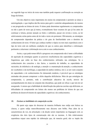 14
ser sugerido logo no início do texto mas também pode requerer confirmação ou correção ao
longo da leitura.
Um dos objetivos mais importantes do ensino da compreensão é permitir ao aluno a
autorregulação, o que implica dar-lhe meios para gerir e controlar adequadamente ele mesmo
a sua progressão na leitura do texto. O aluno pode determinar regularmente se compreendeu
ou não a parte do texto que já tratou, eventualmente fazer resumos do que já leu antes de
continuar a leitura, prestar atenção ao título e subtítulos, passar em revista o texto, ou ler
seletivamente certas partes antes de ler todo o texto em pormenor. Obviamente, as estratégias
de compreensão dependem da prática e do grau de familiaridade com o domínio de
conhecimento do texto. O leitor que conhece melhor o tópico ou tem mais experiência com o
tipo de texto está em melhores condições do que os outros para identificar a informação
pertinente e relacionar a informação nova com os seus conhecimentos.
Assim, o que pode tornar difícil o progresso em compreensão não é tanto a dificuldade
de aquisição de estratégias quanto as possíveis insuficiências das capacidades cognitivas e
linguísticas que estão na base dos conhecimentos utilizados nas estratégias. Se o
conhecimento dos conceitos e dos factos, a memória de trabalho, as capacidades de
raciocínio, de inferência e de analogia, a atenção e a manutenção da atenção, o conhecimento
do vocabulário e da morfologia, a capacidade de análise sintática, isto é, se um vasto conjunto
de capacidades e de conhecimentos for demasiado modesto, é provável que as estratégias
ensinadas não possam compensar o efeito daquelas deficiências. Mais do que estratégias de
compreensão, é, portanto, toda a contribuição educativa da escola, através do
acompanhamento do aluno no conjunto das disciplinas, que pode ser eficaz e que tem de ser
assegurada. A menos que a habilidade de identificação das palavras escritas seja deficiente, as
dificuldades de compreensão em leitura são menos um problema de leitura do que um
problema de desenvolvimento de capacidades cognitivas e de conhecimentos.
10. Ensinar as habilidades de composição escrita
Há quem seja capaz de discursar de maneira brilhante mas redija sem beleza ou
clareza, e quem redija maravilhosamente mas discurse sem brilho. Para além de as
características da voz, da articulação e da dicção serem importantes na linguagem oral, as
exigências dos dois tipos de comunicação não são as mesmas. A fala relativamente
espontânea requer uma rapidez de elaboração que, de maneira geral, não se impõe tão
 