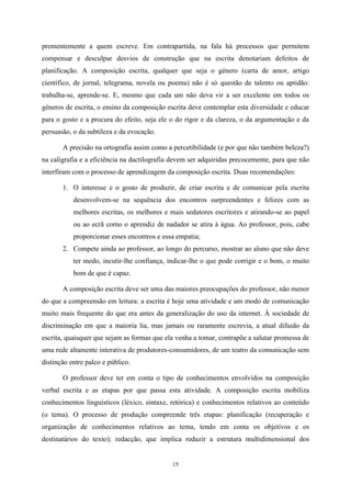 15
prementemente a quem escreve. Em contrapartida, na fala há processos que permitem
compensar e desculpar desvios de construção que na escrita denotariam defeitos de
planificação. A composição escrita, qualquer que seja o género (carta de amor, artigo
científico, de jornal, telegrama, novela ou poema) não é só questão de talento ou aptidão:
trabalha-se, aprende-se. E, mesmo que cada um não deva vir a ser excelente em todos os
géneros de escrita, o ensino da composição escrita deve contemplar esta diversidade e educar
para o gosto e a procura do efeito, seja ele o do rigor e da clareza, o da argumentação e da
persuasão, o da subtileza e da evocação.
A precisão na ortografia assim como a percetibilidade (e por que não também beleza?)
na caligrafia e a eficiência na dactilografia devem ser adquiridas precocemente, para que não
interfiram com o processo de aprendizagem da composição escrita. Duas recomendações:
1. O interesse e o gosto de produzir, de criar escrita e de comunicar pela escrita
desenvolvem-se na sequência dos encontros surpreendentes e felizes com as
melhores escritas, os melhores e mais sedutores escritores e atirando-se ao papel
ou ao ecrã como o aprendiz de nadador se atira à água. Ao professor, pois, cabe
proporcionar esses encontros e essa empatia;
2. Compete ainda ao professor, ao longo do percurso, mostrar ao aluno que não deve
ter medo, incutir-lhe confiança, indicar-lhe o que pode corrigir e o bom, o muito
bom de que é capaz.
A composição escrita deve ser uma das maiores preocupações do professor, não menor
do que a compreensão em leitura: a escrita é hoje uma atividade e um modo de comunicação
muito mais frequente do que era antes da generalização do uso da internet. À sociedade de
discriminação em que a maioria lia, mas jamais ou raramente escrevia, a atual difusão da
escrita, quaisquer que sejam as formas que ela venha a tomar, contrapõe a salutar promessa de
uma rede altamente interativa de produtores-consumidores, de um teatro da comunicação sem
distinção entre palco e público.
O professor deve ter em conta o tipo de conhecimentos envolvidos na composição
verbal escrita e as etapas por que passa esta atividade. A composição escrita mobiliza
conhecimentos linguísticos (léxico, sintaxe, retórica) e conhecimentos relativos ao conteúdo
(o tema). O processo de produção compreende três etapas: planificação (recuperação e
organização de conhecimentos relativos ao tema, tendo em conta os objetivos e os
destinatários do texto); redacção, que implica reduzir a estrutura multidimensional dos
 