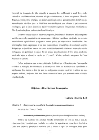 17
Especial, ou terapeuta da fala, segundo a natureza dos problemas), o qual deve poder
comunicar e colaborar com o professor até que, eventualmente, o aluno ultrapasse a faixa dita
de perigo. Entre outras crianças, isto poderá acontecer com as que apresentem distúrbios das
aprendizagens devidos quer a distúrbios neurobiológicos que afetem o processamento
fonológico, quer a sérios atrasos de desenvolvimento cognitivo e linguístico, resultantes de
falta de estimulação no meio sociocultural de origem.
Esclarece-se que todos os objetivos propostos, incluindo os descritores de desempenho
que têm expressão quantitativa, se apoiam nas evidências científicas publicadas em revistas
internacionais especializadas e sujeitas a exame prévio por especialistas reconhecidos. Tais
informações foram apreciadas à luz das características ortográficas do português escrito.
Sempre que se justificou, teve-se em conta os dados disponíveis relativos à população escolar
portuguesa, em particular os dados de um estudo psicolinguístico de três anos, ainda não
publicado, sobre a leitura e a escrita no 1.° e no 2.° Ciclos, realizado no quadro do Plano
Nacional de Leitura.
Enfim, assinala-se que nesta explicitação de Objetivos e Descritores de Desempenho
se indica o princípio da constituição e utilização de testes de avaliação das capacidades e
habilidades dos alunos, a fim de que os professores possam construir e aplicar as suas
próprias versões, enquanto não lhes forem fornecidos testes que permitam uma avaliação
estandardizada.
Objetivos e Descritores de Desempenho
Leitura e Escrita LE1
Objetivo 5. Desenvolver a consciência fonológica e operar com fonemas.
(no início do 1.° ano: 1.° mês)
1. Discriminar pares mínimos [pares de palavras que diferem por um único fonema].
Trata-se de examinar se a criança percebe corretamente os sons da fala, o que, na
criança ouvinte, constitui uma condição necessária da aquisição da consciência fonémica.
Com este objetivo, pretende-se verificar que o aluno é capaz de distinguir entre pares
 