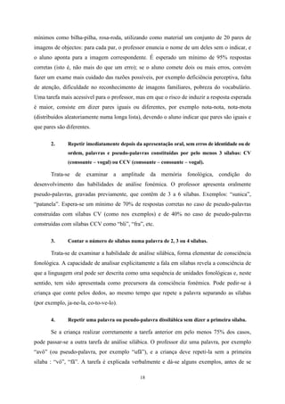 18
mínimos como bilha-pilha, rosa-roda, utilizando como material um conjunto de 20 pares de
imagens de objectos: para cada par, o professor enuncia o nome de um deles sem o indicar, e
o aluno aponta para a imagem correspondente. É esperado um mínimo de 95% respostas
corretas (isto é, não mais do que um erro); se o aluno comete dois ou mais erros, convém
fazer um exame mais cuidado das razões possíveis, por exemplo deficiência perceptiva, falta
de atenção, dificuldade no reconhecimento de imagens familiares, pobreza do vocabulário.
Uma tarefa mais acessível para o professor, mas em que o risco de induzir a resposta esperada
é maior, consiste em dizer pares iguais ou diferentes, por exemplo nota-nota, nota-mota
(distribuídos aleatoriamente numa longa lista), devendo o aluno indicar que pares são iguais e
que pares são diferentes.
2. Repetir imediatamente depois da apresentação oral, sem erros de identidade ou de
ordem, palavras e pseudo-palavras constituídas por pelo menos 3 sílabas: CV
(consoante – vogal) ou CCV (consoante – consoante – vogal).
Trata-se de examinar a amplitude da memória fonológica, condição do
desenvolvimento das habilidades de análise fonémica. O professor apresenta oralmente
pseudo-palavras, gravadas previamente, que contêm de 3 a 6 sílabas. Exemplos: “sunica”,
“patanela”. Espera-se um mínimo de 70% de respostas corretas no caso de pseudo-palavras
construídas com sílabas CV (como nos exemplos) e de 40% no caso de pseudo-palavras
construídas com sílabas CCV como “bli”, “fra”, etc.
3. Contar o número de sílabas numa palavra de 2, 3 ou 4 sílabas.
Trata-se de examinar a habilidade de análise silábica, forma elementar de consciência
fonológica. A capacidade de analisar explicitamente a fala em sílabas revela a consciência de
que a linguagem oral pode ser descrita como uma sequência de unidades fonológicas e, neste
sentido, tem sido apresentada como precursora da consciência fonémica. Pode pedir-se à
criança que conte pelos dedos, ao mesmo tempo que repete a palavra separando as sílabas
(por exemplo, ja-ne-la, co-to-ve-lo).
4. Repetir uma palavra ou pseudo-palavra dissilábica sem dizer a primeira sílaba.
Se a criança realizar corretamente a tarefa anterior em pelo menos 75% dos casos,
pode passar-se a outra tarefa de análise silábica. O professor diz uma palavra, por exemplo
“avô” (ou pseudo-palavra, por exemplo “ufã”), e a criança deve repeti-la sem a primeira
sílaba : “vô”, “fã”. A tarefa é explicada verbalmente e dá-se alguns exemplos, antes de se
 