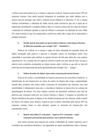 19
verificar com outras palavras se a criança é capaz de a realizar. Espera-se pelo menos 70% de
respostas corretas. Esta tarefa permite interpretar os resultados que serão obtidos com o
mesmo tipo de operação mas sobre o fonema inicial (Objetivo 5, Descritor 7). Se a criança
realizar corretamente a subtração de sílaba inicial, pode concluir-se que ela é capaz de se
representar mentalmente a unidade silábica. Mas se a mesma criança não for capaz de realizar
a operação de subtração quando se trata de subtrair a consoante na repetição de uma sílaba
CV, pode concluir-se que ela compreende a tarefa mas ainda não é capaz de se representar a
unidade fonémica.
5. Decidir qual de duas palavras apresentadas oralmente é mais longa (referentes
de diferentes tamanhos, por exemplo “cão” – “borboleta”).
Trata-se de verificar se a criança é capaz de fazer abstração do tamanho físico do
objeto designado pela palavra e apreciar o tamanho sonoro ou fonológico desta. Esta
capacidade é necessária para analisar os aspetos formais da fala para além dos seus aspetos
significativos. Se a criança não for capaz de realizar a tarefa com este tipo de itens, em que a
palavra mais comprida corresponde ao objeto menor, pode verificar-se que não se trata de
outro tipo de incompreensão da tarefa apresentando por exemplo “pé” – “peúga”.
6. Indicar desenhos de objetos cujos nomes começam pelo mesmo fonema.
Trata-se de avaliar a sensibilidade ao fonema, precursora da consciência fonémica. A
identificação de um fonema-alvo no início de nomes de objetos não exige a representação
isolada dele, portanto, não indica ainda a presença de consciência dos fonemas, mas esta
sensibilidade é indispensável para que a consciência fonémica se desenvolva no começo da
aprendizagem da leitura. Um teste simples consiste em apresentar oralmente uma lista de
palavras que começam todas por um mesmo fonema e, depois, 6 imagens ou desenhos de
objetos familiares dos quais só alguns (3 em média) começam por esse fonema, sendo a tarefa
do aluno a de indicar estes últimos. Espera-se que os alunos obtenham pelo menos 80% de
respostas corretas (tanto as más deteções quanto as omissões do fonema-alvo são
consideradas erros).
7. Repetir uma sílaba CV (consoante – vogal) ou CVC (consoante – vogal –
consoante) pronunciada pelo professor, sem o primeiro fonema.
Esta tarefa constitui uma maneira de avaliar a habilidade de análise fonémica; ela é
reveladora da consciência fonémica e da capacidade de operar mentalmente sobre o fonema.
 