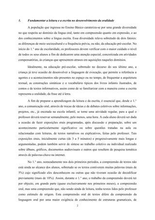 2
1. Fundamentar a leitura e a escrita no desenvolvimento da oralidade
A população que ingressa no Ensino Básico carateriza-se por uma grande diversidade
no que respeita ao domínio da língua oral, tanto em compreensão quanto em expressão, e ao
dos conhecimentos sobre a língua escrita. Essa diversidade releva sobretudo de dois fatores:
as diferenças de meio sociocultural e a frequência prévia, ou não, da educação pré-escolar. No
início do 1.° ano de escolaridade, os professores devem verificar com o maior cuidado o nível
de todos os seus alunos a fim de dedicarem uma atenção especial, concretizada em atividades
compensatórias, às crianças que apresentem atrasos em aquisições naqueles domínios.
Idealmente, na educação pré-escolar, sobretudo no decurso do seu último ano, a
criança já teve ocasião de desenvolver a linguagem de evocação, que permite a referência a
agentes e a acontecimentos não presentes no espaço ou no tempo, de frequentar a arquitetura
textual, as construções sintáticas e o vocabulário típicos dos livros infantis ilustrados, de
contos e de textos informativos, assim como de se familiarizar com a maneira como a escrita
representa a oralidade, da frase até à letra.
A fim de preparar a aprendizagem da leitura e da escrita, é essencial que, desde o 1.°
ano, a comunicação oral, através de trocas de ideias e de debates coletivos sobre informações,
projetos, etc., já encetada na escola infantil, se torne uma atividade regular, para a qual o
professor deverá reservar semanalmente, pelo menos, uma hora. A cada aluno deverá ser dada
a ocasião de fazer exposições orais programadas, após discussão e preparação, sobre um
acontecimento particularmente significativo ou sobre questões tratadas na aula ou
relacionadas com leituras, de textos narrativos ou explicativos, feitas pelo professor. Tais
exposições orais, inicialmente curtas (de 3 a 5 minutos) e progressivamente mais longas e
argumentadas, podem também servir de síntese ao trabalho coletivo ou individual realizado
sobre álbuns, gráficos, documentos audiovisuais e outros que resultem de pesquisa temática
através de palavras-chave na internet.
No 1.° ano, nomeadamente nos dois primeiros períodos, a compreensão de textos não
está ainda ao alcance dos alunos, sobretudo se os textos contiverem muitas palavras (mais de
5%) cujo significado eles desconhecem ou outras que não tiveram ocasião de decodificar
previamente (mais de 10%). Assim, durante o 1.° ano, o trabalho da compreensão deverá ter
por objecto, em grande parte (quase exclusivamente nos primeiros meses), a compreensão
oral, mas uma compreensão que, não sendo ainda de leitura, tenha textos lidos pelo professor
como estímulo de origem. Esta compreensão oral de textos difere da compreensão da
linguagem oral por uma maior exigência de conhecimento de estruturas gramaticais, de
 