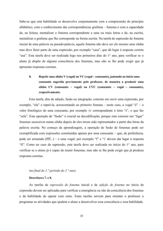 20
Sabe-se que esta habilidade se desenvolve conjuntamente com a compreensão do princípio
alfabético, com o conhecimento das correspondências grafema – fonema e com a capacidade
de, na leitura, mentalizar o fonema correspondente a uma ou mais letras e de, na escrita,
mentalizar o grafema que lhe corresponde na forma escrita. Na tarefa de supressão do fonema
inicial de uma palavra ou pseudo-palavra, aquele fonema não deve ser ele mesmo uma sílaba
mas deve fazer parte de uma expressão, por exemplo “casa”, que dá lugar à resposta correta
“asa”. Esta tarefa deve ser realizada logo nos primeiros dias do 1° ano, para verificar se o
aluno já dispõe de alguma consciência dos fonemas, mas não se lhe pode exigir que já
apresente respostas corretas.
8. Repetir uma sílaba V (vogal) ou VC (vogal – consoante), juntando no início uma
consoante sugerida previamente pelo professor, de maneira a produzir uma
sílaba CV (consoante – vogal) ou CVC (consoante – vogal – consoante),
respectivamente.
Esta tarefa, dita de adição, fusão ou integração, consiste em ouvir uma expressão, por
exemplo, “ela” e repeti-la, acrescentando ao primeiro fonema – neste caso, a vogal “é” – o
valor fonológico de uma consoante, por exemplo /s/ correspondente à letra “s”, o que faz
“sela”. Esta operação de “fusão” é crucial na decodificação, porque esta consiste em “ligar”
fonemas sucessivos numa sílaba depois de eles terem sido representados a partir das letras da
palavra escrita. No começo da aprendizagem, a operação de fusão de fonemas pode ser
exemplificada com expressões constituídas apenas por uma consoante – que, de preferência,
pode ser arrastada (ffff...) – e uma vogal: por exemplo “f” e “i’ devem dar lugar à resposta
“fi”. Como no caso da supressão, esta tarefa deve ser realizada no início do 1° ano, para
verificar se o aluno já é capaz de reunir fonemas, mas não se lhe pode exigir que já produza
respostas corretas.
(no final do 1.° período do 1.° ano)
Descritores 7. e 8.
As tarefas de supressão de fonema inicial e de adição de fonema no início de
expressão devem ser aplicadas para verificar a emergência ou não da consciência dos fonemas
e da habilidade de operar com estes. Estas tarefas servem para orientar o professor a
programar as atividades que ajudem o aluno a desenvolver essa consciência e essa habilidade.
 