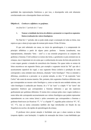 22
qualidade das representações fonémicas e, por isso, o desempenho nela está altamente
correlacionado com o desempenho futuro em leitura.
Objetivo 6. Conhecer o alfabeto e os grafemas.
(no final do 1.° período do 1.° ano)
1. Nomear a totalidade das letras do alfabeto e pronunciar os respectivos segmentos
fónicos (realização dos valores fonológicos).
No final do 1.° período, não se pode ainda exigir a nomeação de todas as letras, mas
espera-se que o aluno já seja capaz de nomear pelo menos 18 das 26 letras.
O que está sobretudo em causa, no início da aprendizagem, é a compreensão do
princípio alfabético a partir de alguns pares grafema – fonema (usualmente, mas
impropriamente, chamados “letra – som”) e a sua extensão progressiva ao conjunto dos
grafemas e fonemas. É útil conhecer os nomes das letras, e geralmente os pais ensinam-nos às
crianças, mas é importante ter em conta que o conhecimento do nome da letra não permite ler
e nem sequer garante a tomada de consciência dos fonemas. Em quase todos os nomes de
letras encontra-se um segmento fónico, por exemplo o segmento inicial de “bê” que não é
acusticamente separável da vogal, e esse segmento fónico (relativo à produção de som)
corresponde a uma entidade mais abstracta, chamada “valor fonológico”. Para se entender a
diferença, considere-se a perceção: se se prestar atenção, os dois “r” da expressão “caro
Carlos” não soam da mesma maneira. São, portanto, dois segmentos fonéticos diferentes mas
que correspondem ao mesmo valor fonológico e, como se trata de uma unidade mínima, este
valor fonológico é conhecido por fonema. Já o “r” de “caro” e o duplo “r” de “carro” são
segmentos fonéticos que correspondem a fonemas diferentes e que são expressos
graficamente por grafemas diferentes. O ensino deve começar pelas cinco vogais (embora o
nome delas não corresponda necessariamente aos valores fonológicos que podem representar
separadamente ou com outras letras) e pelas consoantes que correspondem a fonemas e
grafemas biunívocos (as fricativas “f”, “v” e a líquida “l”, seguidas pelas oclusivas “b”, “d”,
“p”, “t”), mas as outras consoantes também são logo introduzidas em função da sua
frequência na escrita e da rapidez de aprendizagem da criança.
O professor deve prestar atenção à facilidade com que o aluno nomeia as letras
(resposta rápida e sem hesitação). A rapidez de nomeação das letras é uma habilidade que
 