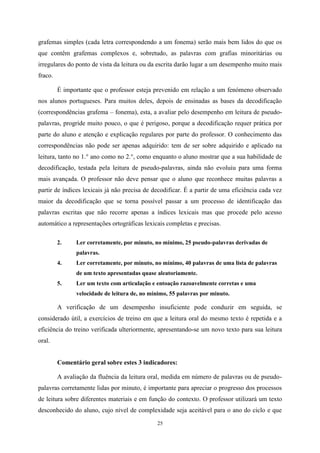 25
grafemas simples (cada letra correspondendo a um fonema) serão mais bem lidos do que os
que contêm grafemas complexos e, sobretudo, as palavras com grafias minoritárias ou
irregulares do ponto de vista da leitura ou da escrita darão lugar a um desempenho muito mais
fraco.
É importante que o professor esteja prevenido em relação a um fenómeno observado
nos alunos portugueses. Para muitos deles, depois de ensinadas as bases da decodificação
(correspondências grafema – fonema), esta, a avaliar pelo desempenho em leitura de pseudo-
palavras, progride muito pouco, o que é perigoso, porque a decodificação requer prática por
parte do aluno e atenção e explicação regulares por parte do professor. O conhecimento das
correspondências não pode ser apenas adquirido: tem de ser sobre adquirido e aplicado na
leitura, tanto no 1.° ano como no 2.°, como enquanto o aluno mostrar que a sua habilidade de
decodificação, testada pela leitura de pseudo-palavras, ainda não evoluiu para uma forma
mais avançada. O professor não deve pensar que o aluno que reconhece muitas palavras a
partir de índices lexicais já não precisa de decodificar. É a partir de uma eficiência cada vez
maior da decodificação que se torna possível passar a um processo de identificação das
palavras escritas que não recorre apenas a índices lexicais mas que procede pelo acesso
automático a representações ortográficas lexicais completas e precisas.
2. Ler corretamente, por minuto, no mínimo, 25 pseudo-palavras derivadas de
palavras.
4. Ler corretamente, por minuto, no mínimo, 40 palavras de uma lista de palavras
de um texto apresentadas quase aleatoriamente.
5. Ler um texto com articulação e entoação razoavelmente corretas e uma
velocidade de leitura de, no mínimo, 55 palavras por minuto.
A verificação de um desempenho insuficiente pode conduzir em seguida, se
considerado útil, a exercícios de treino em que a leitura oral do mesmo texto é repetida e a
eficiência do treino verificada ulteriormente, apresentando-se um novo texto para sua leitura
oral.
Comentário geral sobre estes 3 indicadores:
A avaliação da fluência da leitura oral, medida em número de palavras ou de pseudo-
palavras corretamente lidas por minuto, é importante para apreciar o progresso dos processos
de leitura sobre diferentes materiais e em função do contexto. O professor utilizará um texto
desconhecido do aluno, cujo nível de complexidade seja aceitável para o ano do ciclo e que
 