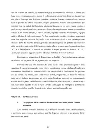 26
fará ler ao aluno em voz alta, de maneira inteligível e com entoação adequada. A leitura terá
lugar sem a presença dos outros alunos. O professor deverá tomar nota dos erros, das palavras
não lidas, e do tempo total de leitura, descontará o número de erros e de omissões do número
total de palavras no texto e calculará o “ptcpm” (número de palavras lidas corretamente por
minuto). Esta é a medida da fluência na leitura oral de palavras em texto. Noutra ocasião, o
professor apresentará para leitura ao mesmo aluno todas as palavras do mesmo texto em lista
vertical e em ordem aleatória, a fim de calcular, segundo o mesmo procedimento, o pcpm
relativo à leitura de palavras isoladas. Por fim, numa terceira ocasião, o professor apresentará
uma lista, segundo a mesma disposição e em nova ordem aleatória, das pseudo-palavras
criadas a partir das palavras do texto, por meio da substituição de um grafema (se necessário
dois) que terá tornado muito difícil a descoberta da palavra na sua origem (no caso dos artigos
“o”, “a” e da conjunção “e” deverão ser utilizadas as vogais que não são palavras, “i”, “u”).
Assim, será calculado o ppcpm, relativo à fluência na leitura de pseudo-palavras.
Como aparece no descritor de desempenho, no final do 1.° ano, o aluno deverá atingir,
no mínimo, um ppcpm de 25, um pcpm de 40, e um ptcpm de 55.
Convém notar que estes mínimos, tal como os que serão apresentados para os anos
seguintes, devem ser considerados como valores aproximados, porque o índice calculado será
resultado da dificuldade do texto escolhido e da complexidade e familiaridade das palavras
que ele contém. No entanto, estas variáveis não afetam, em princípio, as distâncias relativas
entre os três índices, que mostram um pcpm mais elevado do que o ptcpm correspondente
(devido à utilização do conhecimento do vocabulário e das palavras escritas já encontradas), e
um ptcpm mais elevado do que o pcpm (devido à utilização das restrições e expectativas
textuais, incluindo a prosódia típica do texto, sobre a identidade das palavras).
Objetivo 8. Ler textos diversos.
1. Ler pequenos textos narrativos, informativos e descritivos, poemas e banda
desenhada.
Após a leitura silenciosa e em voz alta, o professor convida o aluno a falar dos textos,
a exprimir o que pensou, o que sentiu, o que lhe despertou interesse, o que gostaria de ter
encontrado nos textos.
 