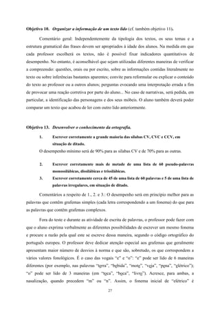 27
Objetivo 10. Organizar a informação de um texto lido (cf. também objetivo 11).
Comentário geral: Independentemente da tipologia dos textos, os seus temas e a
estrutura gramatical das frases devem ser apropriados à idade dos alunos. Na medida em que
cada professor escolherá os textos, não é possível fixar indicadores quantitativos de
desempenho. No entanto, é aconselhável que sejam utilizadas diferentes maneiras de verificar
a compreensão: questões, orais ou por escrito, sobre as informações contidas literalmente no
texto ou sobre inferências bastantes aparentes; convite para reformular ou explicar o conteúdo
do texto ao professor ou a outros alunos; perguntas evocando uma interpretação errada a fim
de provocar uma reação corretiva por parte do aluno... No caso de narrativas, será pedida, em
particular, a identificação das personagens e dos seus móbeis. O aluno também deverá poder
comparar um texto que acabou de ler com outro lido anteriormente.
Objetivo 13. Desenvolver o conhecimento da ortografia.
1. Escrever corretamente a grande maioria das sílabas CV, CVC e CCV, em
situação de ditado.
O desempenho mínimo será de 90% para as sílabas CV e de 70% para as outras.
2. Escrever corretamente mais de metade de uma lista de 60 pseudo-palavras
monossilábicas, dissilábicas e trissilábicas.
3. Escrever corretamente cerca de 45 de uma lista de 60 palavras e 5 de uma lista de
palavras irregulares, em situação de ditado.
Comentários a respeito de 1., 2. e 3.: O desempenho será em princípio melhor para as
palavras que contêm grafemas simples (cada letra correspondendo a um fonema) do que para
as palavras que contêm grafemas complexos.
Fora do teste e durante as atividade de escrita de palavras, o professor pode fazer com
que o aluno exprima verbalmente as diferentes possibilidades de escrever um mesmo fonema
e procure a razão pela qual este se escreve dessa maneira, segundo o código ortográfico do
português europeu. O professor deve dedicar atenção especial aos grafemas que geralmente
apresentam maior número de desvios à norma e que são, sobretudo, os que correspondem a
vários valores fonológicos. É o caso das vogais “e” e “o”: “e” pode ser lido de 6 maneiras
diferentes (por exemplo, nas palavras “terra”, “bebida”, “mote”, “veja”, “pena”, “elétrico”);
“o” pode ser lido de 3 maneiras (em “toca”, “boca”, “livro”). Acresce, para ambas, a
nasalização, quando precedem “m” ou “n”. Assim, o fonema inicial de “elétrico” é
 