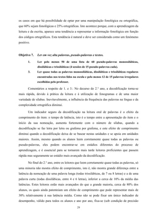 29
os casos em que há possibilidade de optar por uma manipulação fonológica ou ortográfica,
que 60% sejam fonológicas e 25% ortográficas. Isto acontece porque, com a aprendizagem da
leitura e da escrita, aparece uma tendência a representar a informação fonológica em função
dos códigos ortográficos. Esta tendência é natural e deve ser considerada como um fenómeno
positivo.
Objetivo 7. Ler em voz alta palavras, pseudo-palavras e textos.
1. Ler pelo menos 50 de uma lista de 60 pseudo-palavras monossilábicas,
dissilábicas e trissilábicas (4 sessões de 15 pseudo-palavras cada).
3. Ler quase todas as palavras monossilábicas, dissilábicas e trissilábicas regulares
encontradas nos textos lidos na escola e pelo menos 12 de 15 palavras irregulares
escolhidas pelo professor.
Comentários a respeito de 1. e 3.: No decurso do 2.° ano, a decodificação torna-se
mais rápida, devido à prática da leitura e à utilização de fonogramas e de uma maior
variedade de sílabas. Inevitavelmente, a influência da frequência das palavras na língua e da
complexidade ortográfica diminui.
Um indicador seguro da decodificação na leitura oral de palavras é o efeito da
comprimento do item: o tempo de latência, isto é o tempo entre a apresentação do item e o
início da sua nomeação, aumenta fortemente com o número de sílabas, quando a
decodificação se faz letra por letra ou grafema por grafema, e este efeito de comprimento
diminui quando a decodificação deixa de se basear nestas unidades e se apoia em unidades
maiores. Assim, mesmo quando os alunos leem corretamente quase todas as palavras ou
pseudo-palavras, eles podem encontrar-se em estádios diferentes do processo de
aprendizagem, e é essencial para se tornarem mais tarde leitores proficientes que passem
rápida mas seguramente ao estádio mais avançado da decodificação.
No final do 2.° ano, entre os leitores que leem corretamente quase todas as palavras, só
uma minoria não mostra efeito de comprimento, isto é, não mostra grande diferença entre a
latência da nomeação de uma palavra longa (todas trissilábicas, de 7 ou 8 letras) e a de uma
palavra curta (todas dissilábicas, entre 4 e 6 letras), inferior a cerca de 10% da média das
latências. Estes leitores estão mais avançados do que a grande maioria, cerca de 80% dos
alunos, os quais ainda patenteiam um efeito de comprimento que pode representar mais de
30% relativamente à sua latência média. Como não se pode fixar um único indicador de
desempenho, válido para todos os alunos e ano por ano, fixa-se (sob condição de precisão
 