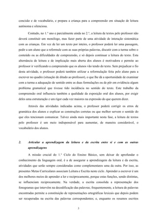 3
concisão e de vocabulário, e prepara a criança para a compreensão em situação de leitura
autónoma e silenciosa.
Contudo, no 1.° ano e parcialmente ainda no 2.°, a leitura de textos pelo professor não
deverá constituir um monólogo, mas fazer parte de uma atividade de interação sistemática
com as crianças. Em vez de ler um texto por inteiro, o professor poderá ler uma passagem,
pedir a um aluno que a reformule com as suas próprias palavras, discutir com a turma sobre o
conteúdo ou as dificuldades de compreensão, e só depois continuar a leitura do texto. Esta
alternância de leitura e de implicação mais aberta dos alunos é motivadora e permite ao
professor ir verificando a compreensão que os alunos vão tendo do texto. Sem prejudicar o fio
desta atividade, o professor poderá também utilizar a reformulação feita pelo aluno para a
escrever no quadro (situação de ditado ao professor), o que lhe dá a oportunidade de examinar
com a turma a adequação de sentido entre as duas formulações ou de pôr em evidência algum
problema gramatical que tivesse tido incidência no sentido do texto. Este trabalho da
compreensão oral influencia também a qualidade da exposição oral dos alunos, por exigir
deles uma estruturação e um rigor cada vez maiores na expressão do que querem dizer.
Através das atividades indicadas acima, o professor poderá corrigir os erros de
gramática dos alunos e explicar as construções corretas ou que melhor servem o sentido do
que eles tencionam comunicar. Talvez ainda mais importante nesta fase, a leitura de textos
pelo professor é um meio indispensável para aumentar, de maneira considerável, o
vocabulário dos alunos.
2. Articular a aprendizagem da leitura e da escrita entre si e com as outras
aprendizagens
A missão crucial do 1.° Ciclo do Ensino Básico, sem deixar de aprofundar o
conhecimento da linguagem oral, é a de assegurar a aprendizagem da leitura e da escrita,
atividades que serão sempre consideradas como complementares uma da outra. Por isso, as
presentes Metas Curriculares associam Leitura e Escrita neste ciclo. Aprender a escrever é um
dos melhores meios de aprender a ler e reciprocamente, porque estas funções, sendo distintas,
se influenciam reciprocamente. Na verdade, a escrita consolida a representação dos
fonogramas que intervêm na decodificação das palavras; frequentemente, a leitura de palavras
encontradas permite a constituição de representações ortográficas lexicais que depois podem
ser recuperadas na escrita das palavras correspondentes; e, enquanto os resumos escritos
 