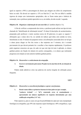 30
igual ou superior a 90%) a percentagem de alunos que atingem um efeito de comprimento
baixo ou nulo. Ela deverá ser superior a 15% no final do 2.° ano. Por ser difícil a medida
rigorosa do tempo sem instrumentos apropriados, não se fixam metas para a latência de
nomeação, mas o professor poderá aperceber-se se, em média, ela não excede 1 segundo.
Objetivo 10. Organizar a informação de um texto lido (cf. também objetivo 11).
A fim de verificar a compreensão dos textos, o professor pode utilizar um tipo de teste
chamado de “identificação de informação textual”. O aluno lê descrições de acontecimentos,
preparadas pelo professor e muito sucintas (cerca de 40 palavras), às quais se seguem 3
afirmações que o aluno deve ler, no sentido de indicar qual delas está contida no texto,
literalmente ou não. O número de pequenos textos e de afirmações associadas deve ser tal que
o aluno possa chegar ao fim dos textos e das respostas em 5 minutos; ele é avisado
previamente de que deverá portanto ler e escolher a boa resposta rapidamente. O professor
pode organizar concursos em que, de cada vez que este tipo de teste é aplicado, os alunos
ganham pontos em função do número de acertos conseguidos, e os alunos que realizaram
progressos em relação ao teste anterior também ganham pontos.
Objetivo 14. Desenvolver o conhecimento da ortografia.
3. Escrever corretamente pelo menos 55 palavras de uma lista de 60, em situação de
ditado.
Podem ainda admitir-se erros nas palavras de escrita irregular de utilização pouco
frequente.
LE3
Objetivo 4. Desenvolver a consciência fonológica e operar com fonemas.
1. Reunir numa sílaba os primeiros fonemas de duas palavras (por exemplo,
“cachorro irritado” —> “ki”), cometendo erros só ocasionalmente e
apresentando um número significativo de respostas determinadas por uma
codificação ortográfica (“ci” /si/).
Pode esperar-se, para os casos em que há possibilidade de optar por uma manipulação
fonológica ou ortográfica, que 50% das respostas sejam fonológicas e 40% ortográficas, o que
 