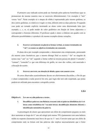 32
O primeiro caso indicado acima pode ser ilustrado pelas palavras homófonas (que se
pronunciam da mesma maneira mas se escrevem diferentemente). Um exemplo é “nós”
versus “noz”. Neste exemplo só o ataque da sílaba é representado pelo mesmo grafema; os
dois outros grafemas, os relativos à vogal e à rima, diferem entre as duas palavras. O segundo
caso pode ser tornado explícito mostrando ao aluno como uma determinada letra (por
exemplo, c, s, m, n) pode mudar de valor grafémico em função de letras adjacentes e
corresponder a fonemas diferentes. O professor ajuda o aluno a elaborar um quadro com as
diferentes possibilidades e a produzir ele mesmo exemplos destas variações.
2. Escrever corretamente no plural as formas verbais, os nomes terminados em
“-ão” e os nomes ou adjetivos terminados em consoante.
O aluno deve por exemplo compreender, e demonstrar esta compreensão, procurando
ele mesmo casos ilustrativos, que o mesmo ditongo final se escreve “–ão” no singular de
nomes mas “-am” ou “-ão” segundo a forma verbal na terceira pessoa do plural (“camarão”,
“comam”, “comerão”) e que esta diferença de grafia, no caso dos verbos, está associada à
colocação do acento.
3. Escrever um texto, em situação de ditado, quase sem cometer erros.
Os erros observados ocasionalmente devem ser ulteriormente discutidos, a fim de que
o aluno compreenda a razão possível do erro, que regra não terá sido respeitada, que pistas
poderia ter utilizado para encontrar a ortografia correta.
LE4
Objetivo 6. Ler em voz alta palavras e textos.
1. Decodificar palavras com fluência crescente (não só palavras dissilábicas de 4 a 6
letras como trissilábicas de 7 ou mais letras): decodificação altamente eficiente e
identificação automática da palavra.
A percentagem de alunos que apresentam um efeito de comprimento pequeno ou nulo
deve aumentar ao longo do 4.° ano até atingir pelo menos 70% (juntamente com uma latência
média na resposta claramente mais breve do que no 3.° ano). Convém notar que um efeito de
comprimento nulo na leitura oral das palavras não implica necessariamente que o leitor
 