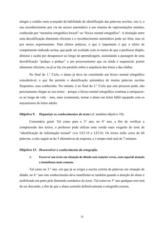 33
atingiu o estádio mais avançado da habilidade de identificação das palavras escritas, isto é, o
seu reconhecimento por via do acesso automático a um sistema de representações mentais,
conhecido por “memória ortográfica lexical” ou “léxico mental ortográfico”. A distinção entre
uma decodificação altamente eficiente e o reconhecimento automático pode ser feita, mas só
por meios experimentais. Para efeitos práticos, o que é importante é que o efeito de
comprimento indicado acima, que pode ser avaliado com os meios de que o professor dispõe,
diminui e acaba por desaparecer ao longo da aprendizagem, assinalando a passagem de uma
decodificação “pedaço a pedaço” a um processamento que ou ainda é sequencial, porém
altamente eficiente, ou já se faz em paralelo sobre a sequência das letras e das sílabas.
No final do 1.° Ciclo, o aluno já deve ter constituído um léxico mental ortográfico
considerável, o que lhe permite a identificação automática de muitas palavras escritas
frequentes, suas conhecidas. No entanto, é no final do 2.° Ciclo que este processo pode, não
precisamente chegar ao seu termo – porque o léxico mental ortográfico continua a enriquecer-
se ao longo da vida – mas, mais exatamente, tornar o aluno um leitor hábil equipado com os
mecanismos do leitor adulto.
Objetivo 9. Organizar os conhecimentos do texto (cf. também objetivo 10).
Comentário geral: Tal como para o 3° ano, no 4° ano, a fim de verificar a
compreensão dos textos, o professor pode utilizar uma versão mais exigente do teste de
“identificação de informação textual” (ver LE2.10 e LE3.8). Os textos terão cerca de 60
palavras, a eles seguir-se-ão 5 alternativas de resposta, e o tempo total será de 7 minutos.
Objetivo 13. Desenvolver o conhecimento da ortografia.
1. Escrever um texto em situação de ditado sem cometer erros, com especial atenção
a homófonas mais comuns.
Tal como no 3.° ano, em que já se exigia a escrita correta de palavras em situação de
ditado, no 4.° ano este conhecimento deve manifestar-se também quando a atenção do aluno é
mobilizada em parte pela dimensão semântica do texto. Tal como no 3° ano qualquer erro terá
de ser discutido, a fim de que o aluno assimile definitivamente a ortografia correta.
 