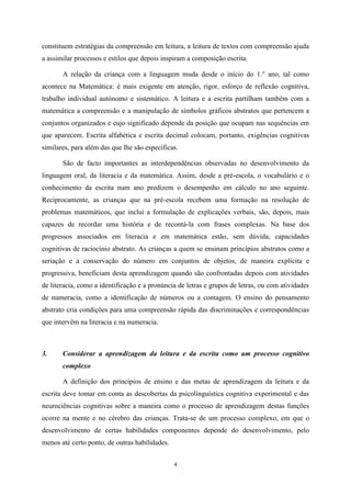 4
constituem estratégias da compreensão em leitura, a leitura de textos com compreensão ajuda
a assimilar processos e estilos que depois inspiram a composição escrita.
A relação da criança com a linguagem muda desde o início do 1.° ano, tal como
acontece na Matemática: é mais exigente em atenção, rigor, esforço de reflexão cognitiva,
trabalho individual autónomo e sistemático. A leitura e a escrita partilham também com a
matemática a compreensão e a manipulação de símbolos gráficos abstratos que pertencem a
conjuntos organizados e cujo significado depende da posição que ocupam nas sequências em
que aparecem. Escrita alfabética e escrita decimal colocam, portanto, exigências cognitivas
similares, para além das que lhe são específicas.
São de facto importantes as interdependências observadas no desenvolvimento da
linguagem oral, da literacia e da matemática. Assim, desde a pré-escola, o vocabulário e o
conhecimento da escrita num ano predizem o desempenho em cálculo no ano seguinte.
Reciprocamente, as crianças que na pré-escola recebem uma formação na resolução de
problemas matemáticos, que inclui a formulação de explicações verbais, são, depois, mais
capazes de recordar uma história e de recontá-la com frases complexas. Na base dos
progressos associados em literacia e em matemática estão, sem dúvida, capacidades
cognitivas de raciocínio abstrato. As crianças a quem se ensinam princípios abstratos como a
seriação e a conservação do número em conjuntos de objetos, de maneira explícita e
progressiva, beneficiam desta aprendizagem quando são confrontadas depois com atividades
de literacia, como a identificação e a pronúncia de letras e grupos de letras, ou com atividades
de numeracia, como a identificação de números ou a contagem. O ensino do pensamento
abstrato cria condições para uma compreensão rápida das discriminações e correspondências
que intervêm na literacia e na numeracia.
3. Considerar a aprendizagem da leitura e da escrita como um processo cognitivo
complexo
A definição dos princípios de ensino e das metas de aprendizagem da leitura e da
escrita deve tomar em conta as descobertas da psicolinguística cognitiva experimental e das
neurociências cognitivas sobre a maneira como o processo de aprendizagem destas funções
ocorre na mente e no cérebro das crianças. Trata-se de um processo complexo, em que o
desenvolvimento de certas habilidades componentes depende do desenvolvimento, pelo
menos até certo ponto, de outras habilidades.
 