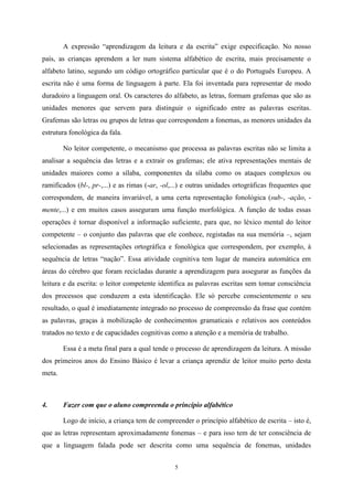 5
A expressão “aprendizagem da leitura e da escrita” exige especificação. No nosso
país, as crianças aprendem a ler num sistema alfabético de escrita, mais precisamente o
alfabeto latino, segundo um código ortográfico particular que é o do Português Europeu. A
escrita não é uma forma de linguagem à parte. Ela foi inventada para representar de modo
duradoiro a linguagem oral. Os caracteres do alfabeto, as letras, formam grafemas que são as
unidades menores que servem para distinguir o significado entre as palavras escritas.
Grafemas são letras ou grupos de letras que correspondem a fonemas, as menores unidades da
estrutura fonológica da fala.
No leitor competente, o mecanismo que processa as palavras escritas não se limita a
analisar a sequência das letras e a extrair os grafemas; ele ativa representações mentais de
unidades maiores como a sílaba, componentes da sílaba como os ataques complexos ou
ramificados (bl-, pr-,...) e as rimas (-ar, -ol,...) e outras unidades ortográficas frequentes que
correspondem, de maneira invariável, a uma certa representação fonológica (sub-, -ação, -
mente,...) e em muitos casos asseguram uma função morfológica. A função de todas essas
operações é tornar disponível a informação suficiente, para que, no léxico mental do leitor
competente – o conjunto das palavras que ele conhece, registadas na sua memória –, sejam
selecionadas as representações ortográfica e fonológica que correspondem, por exemplo, à
sequência de letras “nação”. Essa atividade cognitiva tem lugar de maneira automática em
áreas do cérebro que foram recicladas durante a aprendizagem para assegurar as funções da
leitura e da escrita: o leitor competente identifica as palavras escritas sem tomar consciência
dos processos que conduzem a esta identificação. Ele só percebe conscientemente o seu
resultado, o qual é imediatamente integrado no processo de compreensão da frase que contém
as palavras, graças à mobilização de conhecimentos gramaticais e relativos aos conteúdos
tratados no texto e de capacidades cognitivas como a atenção e a memória de trabalho.
Essa é a meta final para a qual tende o processo de aprendizagem da leitura. A missão
dos primeiros anos do Ensino Básico é levar a criança aprendiz de leitor muito perto desta
meta.
4. Fazer com que o aluno compreenda o princípio alfabético
Logo de início, a criança tem de compreender o princípio alfabético de escrita – isto é,
que as letras representam aproximadamente fonemas – e para isso tem de ter consciência de
que a linguagem falada pode ser descrita como uma sequência de fonemas, unidades
 