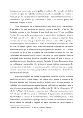 6
fonológicas que correspondem a certos padrões articulatórios. Na realização articulatória,
consoantes e vogais são produzidas simultaneamente, são co articuladas (ao contrário da
escrita, em que elas são representadas sequencialmente) e é precisamente esta dissociação da
consoante e da vogal na sílaba que a criança tem de operar na sua mente ao aprender a ler
num sistema alfabético de escrita.
Diz-se habitualmente que as letras representam sons. Isto é errado, e os professores
devem sabê-lo. As letras têm nome (por exemplo o nome da letra B é “bê”) e um valor
fonológico associado (o valor fonológico da letra B pode escrever-se “be”, ou, no Alfabeto
Fonético, /b /, mas, se elas representassem sons ou mesmo valores fonológicos, a leitura de
“ba” daria bea (/b a/) e não ba (/ba/). Quando se pronuncia o segmento fónico
correspondente ao valor fonológico da letra B/b pronuncia-se uma sílaba, e quando se
combinam segmentos fónicos combinam-se sílabas. O fonema não é, obviamente, uma sílaba,
não é um som nem um segmento fónico; é uma unidade abstrata, subjacente aos sons da fala,
uma unidade mental que os humanos utilizam quando produzem e percebem a fala. O alfabeto
é o conjunto das letras, mas os fonemas não correspondem exatamente às letras, eles
correspondem aos grafemas (assim, o fonema /ʃ/ escreve-se “ch” em português), e o número e
a identidade destes dependem do código ortográfico da língua, tal como o número e a
identidade dos fonemas dependem do reportório fonológico da língua. Estas noções devem
ser perfeitamente compreendidas pelos professores, porque, tendo-as compreendido, eles
podem planificar as atividades e os exercícios que melhor contribuem para que as crianças
adquiram a consciência dos fonemas, compreendam o princípio alfabético e desenvolvam a
habilidade de decodificação.
Adquirir a consciência dos fonemas e compreender o princípio alfabético é de longe
insuficiente para que a criança comece a ler. Sabe-se que a tomada de consciência dos
fonemas é adquirida mais facilmente quando as atividades que a suscitam consistem em
estabelecer correspondências entre grafemas (que, de preferência, correspondam a uma só
letra) e fonemas, apresentadas em sílabas (a sílaba escrita “fa” lida /fa/ pelo professor, “fi”
lida /fi/, “va” lida /va/1
), de maneira a conduzir a criança a inferir que, perante a sílaba escrita
“vi”, esta deve ser lida /vi/. Assim, o conhecimento de algumas letras está normalmente
presente na fase de aquisição da consciência fonémica, e necessariamente presente na fase,
contemporânea, de compreensão do princípio alfabético. Porém, para aprender a ler, a criança
precisa também de conhecer o conjunto das letras, discriminá-las (inclusivamente as
1
Nesta fase pode evitar-se escrever “á” se bem que a vogal seja lida como á.
 