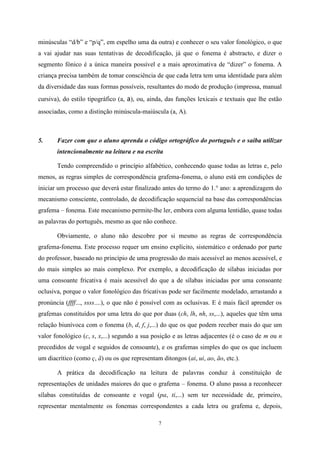 7
minúsculas “d/b” e “p/q”, em espelho uma da outra) e conhecer o seu valor fonológico, o que
a vai ajudar nas suas tentativas de decodificação, já que o fonema é abstracto, e dizer o
segmento fónico é a única maneira possível e a mais aproximativa de “dizer” o fonema. A
criança precisa também de tomar consciência de que cada letra tem uma identidade para além
da diversidade das suas formas possíveis, resultantes do modo de produção (impressa, manual
cursiva), do estilo tipográfico (a, a), ou, ainda, das funções lexicais e textuais que lhe estão
associadas, como a distinção minúscula-maiúscula (a, A).
5. Fazer com que o aluno aprenda o código ortográfico do português e o saiba utilizar
intencionalmente na leitura e na escrita
Tendo compreendido o princípio alfabético, conhecendo quase todas as letras e, pelo
menos, as regras simples de correspondência grafema-fonema, o aluno está em condições de
iniciar um processo que deverá estar finalizado antes do termo do 1.° ano: a aprendizagem do
mecanismo consciente, controlado, de decodificação sequencial na base das correspondências
grafema – fonema. Este mecanismo permite-lhe ler, embora com alguma lentidão, quase todas
as palavras do português, mesmo as que não conhece.
Obviamente, o aluno não descobre por si mesmo as regras de correspondência
grafema-fonema. Este processo requer um ensino explícito, sistemático e ordenado por parte
do professor, baseado no princípio de uma progressão do mais acessível ao menos acessível, e
do mais simples ao mais complexo. Por exemplo, a decodificação de sílabas iniciadas por
uma consoante fricativa é mais acessível do que a de sílabas iniciadas por uma consoante
oclusiva, porque o valor fonológico das fricativas pode ser facilmente modelado, arrastando a
pronúncia (ffff..., ssss....), o que não é possível com as oclusivas. E é mais fácil aprender os
grafemas constituídos por uma letra do que por duas (ch, lh, nh, ss,...), aqueles que têm uma
relação biunívoca com o fonema (b, d, f, j,...) do que os que podem receber mais do que um
valor fonológico (c, s, x,...) segundo a sua posição e as letras adjacentes (é o caso de m ou n
precedidos de vogal e seguidos de consoante), e os grafemas simples do que os que incluem
um diacrítico (como ç, ã) ou os que representam ditongos (ai, ui, ao, ão, etc.).
A prática da decodificação na leitura de palavras conduz à constituição de
representações de unidades maiores do que o grafema – fonema. O aluno passa a reconhecer
sílabas constituídas de consoante e vogal (pa, ti,...) sem ter necessidade de, primeiro,
representar mentalmente os fonemas correspondentes a cada letra ou grafema e, depois,
 