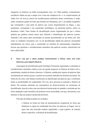 8
integrá-los ou fundi-los na sílaba correspondente (/pa/, /ti/). Pode também, eventualmente,
reconhecer sílabas em que o ataque e/ou a rima são complexos (br- e -in, respetivamente, da
sílaba brin- de brinco), através do reconhecimento preliminar destes constituintes. E pode,
ainda, reconhecer grupos de letras que formam um fonograma, isto é, um padrão ortográfico
que corresponde a uma parte de palavra que ocorre frequentemente na língua, e que,
geralmente, corresponde a um constituinte morfológico, em particular prefixo, sufixo ou
desinência verbal. Estas formas de decodificação menos fragmentadas do que a leitura
grafema por grafema tornam muito mais eficiente a identificação das palavras escritas,
incluindo a das nunca antes encontradas ou mesmo desconhecidas na sua forma oral. Elas
criam as condições necessárias, por via da decodificação rápida das palavras encontradas
repetidamente em textos, para a constituição na memória de representações ortográficas
lexicais que permitem o reconhecimento automático das palavras escritas, característico do
leitor adulto hábil.
6. Fazer com que o aluno pratique intensivamente a leitura, tanto oral como
silenciosa, para adquirir fluência
A passagem da decodificação grafo-fonológica fortemente segmentada e controlada ao
reconhecimento automático traduz-se por um grande progresso na fluência da leitura oral e,
naturalmente, também da leitura silenciosa. A fluência, medida pelo número de palavras lidas
corretamente por minuto (pcpm), constitui um excelente indicador da eficiência da leitura. Na
leitura de um texto, uma fluência insuficiente na identificação das palavras que o constituem
limita as possibilidades de compreensão. Por isso, deve procurar-se aumentar a fluência de
leitura. Ela aumenta sobretudo em consequência do desenvolvimento do mecanismo de
decodificação, descrito acima, mas este desenvolvimento pode ser ajudado e acelerado por um
treino adequado e pela insistência do professor nessa necessidade, sem que, obviamente, esse
aumento se faça em prejuízo da precisão da leitura.
Três tipos de fluência podem ser avaliados:
- a fluência na leitura de listas de pseudo-palavras (sequências de letras que
obedecem às regras de combinação das letras em palavras na língua, mas às
quais não está associado nenhum significado), a qual exprime, de maneira
direta e específica, a eficiência da decodificação;
 