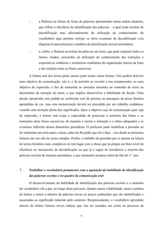 9
- a fluência na leitura de listas de palavras apresentadas numa ordem aleatória,
que reflete a eficiência da identificação das palavras – a qual pode resultar da
decodificação mas adicionalmente da utilização do conhecimento do
vocabulário (que permite corrigir os erros eventuais de decodificação e/ou
dispensá-la parcialmente) e também da identificação lexical automática;
- e, enfim, a fluência na leitura de palavras em texto, que pode exprimir todos os
fatores citados, acrescidos da utilização do conhecimento das restrições e
expectativas sintáticas e semânticas resultantes da organização interna da frase
e das relações entre as frases sucessivas.
A leitura oral dos textos pelos alunos pode tomar várias formas. Eles podem dizê-los
num objetivo de comunicação, isto é, o de permitir ao ouvinte a sua compreensão; ou num
objetivo de expressão, a fim de transmitir as emoções inerentes ao conteúdo do texto ou
decorrentes da intenção do autor, o que implica desenvolver a habilidade de dicção. Uma
dicção apropriada será pedida na restituição oral de poemas ou passagens de prosa literária
aprendidas de cor, mas esta memorização deverá ser precedida por um trabalho cuidadoso,
visando uma extração plena dos significados. Quer o objetivo seja de comunicação quer seja
de expressão, a leitura oral exige a capacidade de processar a estrutura das frases e as
transições entre frases sucessivas, de maneira a recriar a entoação e o ritmo adequados e as
eventuais inflexões destas dimensões prosódicas. O professor pode modelizar a prosódia ao
ler oralmente um texto para o aluno, antes de lhe pedir que ele o faça – isto desde as primeiras
leituras em voz alta de textos simples. Porém, o trabalho da prosódia por si mesma na leitura
de textos literários mais complexos só terá lugar com o aluno que já atingiu um bom nível de
eficiência no mecanismo de decodificação ou que já é capaz de reconhecer a maioria das
palavras escritas de maneira automática, o que raramente acontece antes do fim do 3.° ano.
7. Trabalhar o vocabulário juntamente com a aquisição da habilidade de identificação
das palavras escritas e no quadro da comunicação oral
O desenvolvimento da habilidade de identificação das palavras escritas e o aumento
do vocabulário vão a par, ao longo deste processo. Quanto maior a habilidade, maior a prática
da leitura e maior o número de palavras novas ou pouco conhecidas que são identificadas e
associadas ao significado induzido pelo contexto. Reciprocamente, o vocabulário aprendido
através da leitura fornece novos índices que vão ser tomados em conta no processo de
 