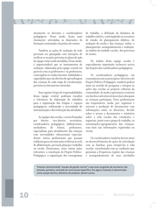 ativamente os docentes e coordenadores             de trabalho; a definição da dinâmica de
     pedagógicos. Desse modo, ficam mais                trabalho coletivo, contemplando os encontros
     claramente articuladas as dimensões da             de estudo, de planejamento didático, de
     formação continuada e da prática de ensino.        avaliação da escola e das crianças, enfim, o
                                                        planejamento, acompanhamento e avaliação,
          Também as ações de avaliação da rede          no âmbito da unidade escolar, dos processos
     precisam ser planejadas com intenções de           de ensino.
     verificar se as ações previstas no plano de ação
     da equipe estão sendo atendidas. Desse modo,            No âmbito desta equipe escolar é
     é imprescindível que os instrumentos de            especialmente importante esclarecer acerca
     avaliação, elaborados pela equipe central em       das funções dos coordenadores pedagógicos.
     parceria com os professores e as professoras,
     contemplem os conhecimentos, habilidades e             Os coordenadores pedagógicos, em
     capacidades que são direitos de aprendizagem       consonância com os princípios e diretrizes do
     das crianças de cada etapa de escolarização,       Projeto Político-Pedagógico, também podem
     previstos no documento curricular.                 atuar no sentido de pesquisar e integrar às
                                                        ações das escolas os projetos culturais da
          Sem esgotar o leque de responsabilidades      comunidade, de modo a aproximar o contexto
     dessa equipe central, podemos ressaltar            escolar dos contextos extraescolares dos quais
     a relevância da elaboração de subsídios            as crianças participam. Estes profissionais
     para a organização dos tempos e espaços            são responsáveis, ainda, por: organizar e
     pedagógicos, enfatizando a necessidade de          orientar a produção de documentos com
     sistematização e diversificação das atividades.    informações sobre os discentes; decidir
                                                        sobre o acesso a documentos e relatórios
          As equipes das escolas, a serem formadas      sobre a vida escolar dos estudantes e
     por diretor, vice-diretor, secretários,            organizar, junto com o grupo de trabalho, as
     coordenadores pedagógicos, bibliotecários,         enturmações/agrupamentos das crianças,
     mediadores de leitura, professores,                com base nas informações registradas na
     especialistas para atendimento das crianças        escola.
     com necessidades educacionais especiais,
     dentre outros profissionais que possam                 Os coordenadores também devem atuar
     colaborar para executar ações relativas ao ciclo   no desenvolvimento de ações de articulação
     de alfabetização, precisam planejar o trabalho     com as famílias, para integrá-las à vida
     na escola. Destacamos, entre outras ações          escolar, contribuindo com as condições que
     relevantes, a construção do Projeto Político-      garantam a frequência regular das crianças
     Pedagógico; a organização dos cronogramas          e acompanhamento de suas atividades


        2
         Estamos denominando “equipe de gestão central” a que atua na gestão da secretaria, não
        estando, portanto, centrada em uma escola específica. Em alguns sistemas é denominada
        como equipe técnica, diretores de projetos, dentre outros.




10                                                                                Apresentação
 