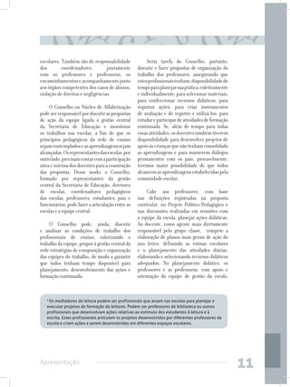 escolares. Também são de responsabilidade               Seria tarefa do Conselho, portanto,
dos        coordenadores,         juntamente       discutir e fazer propostas de organização do
com os professores e professoras, os               trabalho dos professores, assegurando que
encaminhamentos e acompanhamento junto             estes profissionais tenham: disponibilidade de
aos órgãos competentes dos casos de abusos,        tempo para planejar sua prática, coletivamente
violação de direitos e negligências.               e individualmente; para selecionar materiais;
                                                   para confeccionar recursos didáticos; para
     O Conselho ou Núcleo de Alfabetização         registrar ações; para criar instrumentos
pode ser responsável por discutir as propostas     de avaliação e de registro e utilizá-los; para
de ação da equipe ligada à gestão central          estudar e participar de atividades de formação
da Secretaria de Educação e monitorar              continuada. Se, além de tempo para todas
os trabalhos nas escolas, a fim de que os          essas atividades, os docentes também tiverem
princípios pedagógicos da rede de ensino           disponibilidade para desenvolver projetos de
sejam contemplados e as aprendizagens sejam        apoio às crianças que não tenham consolidado
alcançadas. Os representantes das escolas, por     as aprendizagens e para manterem diálogos
outro lado, precisam contar com a participação     permanentes com os pais, provavelmente,
ativa e intensa dos docentes para a construção     teremos maior possibilidade de que todos
das propostas. Desse modo, o Conselho,             alcancem as aprendizagens estabelecidas pela
formado por representantes da gestão               comunidade escolar.
central da Secretaria de Educação, diretores
de escolas, coordenadores pedagógicos                   Cabe aos professores, com base
das escolas, professores, estudantes, pais e       nas definições registradas na proposta
funcionários, pode fazer a articulação entre as    curricular, no Projeto Político-Pedagógico e
escolas e a equipe central.                        nas discussões realizadas em reuniões com
                                                   a equipe da escola, planejar ações didáticas.
     O Conselho pode, ainda, discutir              Ao docente, como agente mais diretamente
e analisar as condições de trabalho dos            responsável pelo grupo classe, compete a
profissionais de ensino, valorizando o             elaboração de planos mais gerais de ação do
trabalho da equipe; propor à gestão central da     ano letivo, definindo as rotinas escolares
rede estratégias de composição e organização       e o planejamento das atividades diárias,
das equipes de trabalho, de modo a garantir        elaborando e selecionando recursos didáticos
que todos tenham tempo disponível para             adequados. No planejamento didático, os
planejamento, desenvolvimento das ações e          professores e as professoras, com apoio e
formação continuada.                               orientação da equipe de gestão da escola,


   3
    Os mediadores de leitura podem ser profissionais que atuam nas escolas para planejar e
   executar projetos de formação de leitores. Podem ser professores de biblioteca ou outros
   profissionais que desenvolvam ações relativas ao estímulo dos estudantes à leitura e à
   escrita. Estes profissionais articulam os projetos desenvolvidos por diferentes professores da
   escola e criam ações a serem desenvolvidas em diferentes espaços escolares.




Apresentação
                                                                                                    11
 