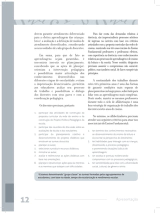 devem garantir atendimento diferenciado                      Para dar conta das demandas relativas à
     para a efetiva aprendizagem das crianças.              docência, são imprescindíveis processos seletivos
     Isto é, a avaliação e a definição de modos de          de ingresso na carreira com base em critérios
     atendimento diversificados, considerando               articulados com a proposta curricular das redes de
     as necessidades de cada grupo de discentes.            ensino, mantendo nos três anos iniciais do Ensino
                                                            Fundamental professores e professoras efetivos,
         Em suma, para que de fato as                       com experiência na docência, com conhecimentos
     aprendizagens sejam garantidas, é                      relativos aos processos de aprendizagem e de ensino
     necessário investir no planejamento,                   da leitura e da escrita. Nesse sentido, dirigentes
     concebendo que as ações de planejar:                   precisam assumir o compromisso não somente
     orientam a intervenção pedagógica                      político, mas também social, de fazer cumprir tais
     e possibilitam maior articulação dos                   princípios.
     conhecimentos      desenvolvidos      nas
     diferentes etapas de escolaridade; evitam                   A continuidade dos trabalhos durante
     a improvisação desnecessária; permitem                 estes três primeiros anos é uma das formas
     aos educadores avaliar seu processo                    de garantir condições mais seguras de
     de trabalho e possibilitam o diálogo                   planejamentos em longo prazo, sobretudo para
     dos docentes com seus pares e com a                    lidar com as aprendizagens mais complexas.
     coordenação pedagógica.                                Deste modo, manter os mesmos professores
                                                            durante todo o ciclo de alfabetização é uma
            Os docentes precisam, portanto:                 boa estratégia de organização do trabalho dos
                                                            docentes nestes anos de ensino.
     1.	 participar das atividades de construção da
         proposta curricular da rede de ensino e da             No mínimo, os alfabetizadores precisam
         construção do Projeto Político-Pedagógico da       atender aos seguintes critérios para atuar nos
         escola;                                            anos iniciais do Ensino Fundamental:
     2.	 participar das reuniões de discussão sobre as
         avaliações da escola e dos estudantes;             1.	 ter domínio dos conhecimentos necessários
     3.	participar    do      planejamento   coletivo   e       ao desenvolvimento do ensino da leitura e
         desenvolvimento de projetos didáticos que              da escrita na perspectiva do letramento;
         envolvam as turmas da escola;                      2.	 ter habilidades para interagir com as crianças,
     4.	 planejar as aulas;                                     dinamizando o processo pedagógico
     5.	 selecionar e produzir recursos didáticos;              e promovendo situações lúdicas de
     6.	 ministrar as aulas;                                    aprendizagem;
     7.	 avaliar e redirecionar as ações didáticas com      3.	 ser assíduo e pontual, evidenciando
         base nas orientações;                                  compromisso com os processos pedagógicos;
     8.	 planejar e desenvolver ações para os meninos       4.	 ter sensibilidade para lidar com a diversidade
         e as meninas que estejam com dificuldades.             social, cultural, de gênero e etnia.


        4
         Estamos denominando “grupo classe” as turmas formadas pelos agrupamentos de
        estudantes, com base na idade, tempo de escolarização e rendimento escolar.




12                                                                                       Apresentação
 