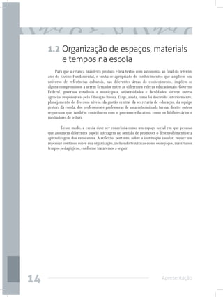 1.2 Organização de espaços, materiais
         e tempos na escola
         Para que a criança brasileira produza e leia textos com autonomia ao final do terceiro
     ano do Ensino Fundamental, e tenha se apropriado de conhecimentos que ampliem seu
     universo de referências culturais, nas diferentes áreas do conhecimento, impõem-se
     alguns compromissos a serem firmados entre as diferentes esferas educacionais: Governo
     Federal, governos estaduais e municipais, universidades e faculdades, dentre outras
     agências responsáveis pela Educação Básica. Exige, ainda, como foi discutido anteriormente,
     planejamento de diversos níveis: da gestão central da secretaria de educação, da equipe
     gestora da escola, dos professores e professoras de uma determinada turma, dentre outros
     segmentos que também contribuem com o processo educativo, como os bibliotecários e
     mediadores de leitura.

         	 Desse modo, a escola deve ser concebida como um espaço social em que pessoas
     que assumem diferentes papéis interagem no sentido de promover o desenvolvimento e a
     aprendizagem dos estudantes. A reflexão, portanto, sobre a instituição escolar, requer um
     repensar contínuo sobre sua organização, incluindo temáticas como os espaços, materiais e
     tempos pedagógicos, conforme trataremos a seguir.




14                                                                          Apresentação
 