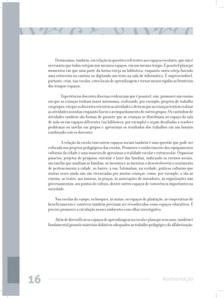 Destacamos, também, em relação às questões referentes aos espaços escolares, que não é
     necessário que todos estejam nos mesmos espaços, em um mesmo tempo. É possível planejar
     momentos em que uma parte da turma esteja na biblioteca, enquanto outra esteja fazendo
     uma entrevista na cantina ou digitando um texto na sala de informática. É imprescindível,
     portanto, criar, nas escolas, estes locais de aprendizagem e tornar menos rígidas as fronteiras
     dos tempos/espaços.

          	 Experiências docentes diversas evidenciam que é possível, sim, promover um ensino
     em que as crianças tenham maior autonomia, realizando, por exemplo, projetos de trabalho
     em grupos, em que os docentes orientem as atividades e deixem que as crianças tentem realizar
     as atividades sozinhas enquanto fazem o acompanhamento de outros grupos. Os cantinhos de
     atividades também são formas de garantir que as crianças se distribuam no espaço da sala
     de aula ou em espaços diferentes (na biblioteca, por exemplo) e sejam desafiadas a resolver
     problemas ou tarefas em grupos e apresentar os resultados dos trabalhos em um horário
     combinado com os docentes.

          	 A relação da escola com outros espaços sociais também é uma questão que pode ser
     enfocada nos projetos pedagógicos das escolas. Promover o conhecimento dos equipamentos
     culturais da cidade é uma maneira de aproximar a realidade escolar e extraescolar. Organizar
     passeios; projetos de pesquisa; orientar o lazer das famílias, indicando os eventos sociais,
     são tarefas que auxiliam as famílias, os meninos e as meninas a desenvolverem o sentimento
     de pertencimento à cidade, ao bairro, à rua. Estimulam, na verdade, práticas culturais que
     muitas vezes ainda não são vivenciadas por muitas crianças, como, por exemplo, a ida ao
     cinema, ao teatro, aos museus, às praças, às associações de moradores, às organizações não
     governamentais, aos pontos de cultura, dentre outros espaços de convivência importantes na
     sociedade.

         Nas escolas do campo, os bosques, as matas, os espaços de plantação, as cooperativas de
     beneficiamento e comércio também precisam ser reconhecidos como espaços educativos. É
     preciso promover a circulação nesses ambientes com olhar investigativo.

         Além de diversificar os espaços de aprendizagem na escola e planejar seus usos, também é
     fundamental garantir materiais didáticos adequados ao trabalho pedagógico da alfabetização.




16                                                                              Apresentação
 