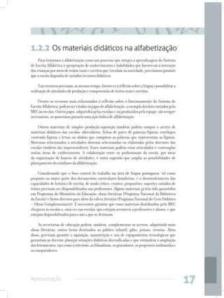 1.2.2 Os materiais didáticos na alfabetização
     Para tratarmos a alfabetização como um processo que integra a aprendizagem do Sistema
de Escrita Alfabética à apropriação de conhecimentos e habilidades que favorecem a interação
das crianças por meio de textos orais e escritos que circulam na sociedade, precisamos garantir
que a escola disponha de variados recursos didáticos.

     Tais recursos precisam, ao mesmo tempo, favorecer a reflexão sobre a língua e possibilitar a
realização de atividades de produção e compreensão de textos orais e escritos.

    Dentre os recursos mais relacionados à reflexão sobre o funcionamento do Sistema de
Escrita Alfabética, podem ser citados os jogos de alfabetização, a exemplo dos kits enviados pelo
MEC às escolas. Outros jogos, adquiridos pelas escolas e/ou produzidos pela equipe, são sempre
necessários, se quisermos garantir uma ação lúdica de alfabetização.

    Outros materiais de simples produção/aquisição também podem compor o acervo de
materiais didáticos das escolas: abecedários, fichas de pares de palavras/figuras, envelopes
contendo figuras e letras ou sílabas que compõem as palavras que representam as figuras.
Materiais relacionados a atividades diversas selecionadas ou elaboradas pelos docentes das
escolas também são imprescindíveis. Esses materiais podem estar articulados e contemplar
outras áreas de conhecimento. A colaboração entre os profissionais da escola, por meio
da organização de bancos de atividades, é outra sugestão que amplia as possibilidades de
planejamento do cotidiano da alfabetização.

     Considerando que o foco central do trabalho na área de língua portuguesa, tal como
proposto na maior parte dos documentos curriculares brasileiros, é o desenvolvimento das
capacidades de leitura e de escrita, de modo crítico, criativo, propositivo, suportes variados de
textos precisam ser disponibilizados aos professores. Alguns materiais já têm sido garantidos
em Programas do Ministério da Educação: obras literárias (Programa Nacional da Biblioteca
da Escola) e livros diversos para além da esfera literária (Programa Nacional do Livro Didático
– Obras Complementares). É necessário garantir que esses materiais distribuídos pelo MEC
cheguem às escolas e, uma vez nas escolas, que estejam acessíveis a professores e alunos, e que
estejam disponibilizados para o uso a que se destinam.

     As secretarias de educação podem, também, complementar os acervos, adquirindo mais
obras literárias, outros livros destinados ao público infantil, gibis, jornais, revistas. Além
disso, precisam garantir a aquisição, manutenção e uso de equipamentos tecnológicos que
permitam ao docente planejar situações didáticas diversificadas e que estimulem a ampliação
dos letramentos, tais como a televisão, as filmadoras, os gravadores, os projetores multimídia e
os computadores.




Apresentação
                                                                                                    17
 