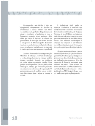 O computador, sem dúvida, é, hoje, um                   É fundamental ainda ajudar as
     equipamento indispensável no processo de                crianças a conservar os materiais que
     escolarização. O acesso à internet é um direito         recebem durante o ano letivo: dicionários e
     do cidadão, sendo, portanto, obrigação da escola        livros didáticos distribuídos pelo Programa
     ajudar o estudante a familiarizar-se com as             Nacional de Livro Didático; mochilas com
     linguagens presentes nesse ambiente. Além               materiais que são entregues por grande
     disso, por meio da internet, os alunos têm              parte das secretarias de educação, dentre
     possibilidade de interagir com textos diversos          outros. Esses materiais são entregues às
     e com pessoas de diferentes partes do mundo.            crianças, mas compõem os kits utilizados
     Ampliam-se, portanto, suas condições de reflexão        no cotidiano da sala de aula. Orientações
     sobre as culturas e multiplicam-se os materiais         acerca do uso, portanto, são indispensáveis.
     textuais a servirem como parte do acervo infantil.
                                                                  Além dos materiais didáticos a serem
          Além dos materiais da escola adquiridos pelo       utilizados pelas crianças, é preciso também
     Ministério da Educação, secretaria de educação          garantir material de apoio pedagógico ao
     e escolas, é importante que as crianças também          professor, em decorrência da importância
     possam contribuir, levando, por solicitação             da atualização dos professores além dos
     da escola, textos em suportes variados (gibis,          momentos de formação continuada, para
     jornais, revistas, panfletos, cartazes publicitários,   melhoria da prática. Nesse sentido, os
     embalagens, folders), que possam ser guardados          livros distribuídos no PNBE do Professor,
     em caixas ou em outros locais de organização. Os        na Coleção Explorando o Ensino e outras
     profissionais da escola também podem recolher           publicações do MEC são parte do que pode
     materiais desses tipos e ajudar a compor os             ser usado como apoio no planejamento.
     acervos.




18                                                                                  Apresentação
 