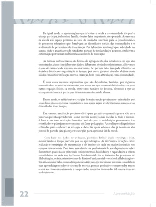 De igual modo, a aproximação espacial entre a escola e a comunidade da qual a
     criança participa, incluindo a família, é outro fator importante a ser pensado. A presença
     da escola em espaço próximo ao local de moradia contribui para as possibilidades
     de processos educativos que fortaleçam as identidades sociais das comunidades e o
     sentimento de pertencimento das crianças. Por tal motivo, muitos grupos, sobretudo no
     campo, onde o quantitativo de estudantes por ano de escolaridade é pequeno, preferem a
     enturmação por turmas multisseriadas ao invés de nucleação.

          As turmas multisseriadas são formas de agrupamento dos estudantes em que são
     encontrados alunos com diferentes idades, diferentes níveis de conhecimento, diferentes
     etapas de escolaridade em uma mesma turma. Se, por um lado, isso pode dificultar as
     decisões didáticas e organização do tempo, por outro, garante vínculos afetivos mais
     sólidos e maior identificação entre as crianças, bem como articulação com a comunidade.

         É com esses mesmos argumentos que são defendidas, também, por algumas
     comunidades, as escolas itinerantes, nos casos em que a comunidade desloca-se para
     outros espaços físicos. A escola, neste caso, também se desloca, de modo a que as
     crianças continuem a participar de uma mesma turma de alunos.

          Desse modo, os critérios e estratégias de enturmação precisam ser orientados por
     procedimentos avaliativos consistentes, nos quais sejam explicitados os avanços e as
     dificuldades das crianças.

          Em resumo, a avaliação precisa ser feita para garantir as aprendizagens e não para
     punir os que não aprenderam - como outrora acontecia nas escolas de todo o mundo.
     O foco é em uma avaliação formativa, voltada para a redefinição permanente das
     prioridades e planejamento contínuo do fazer pedagógico. As avaliações diagnósticas
     utilizadas para conhecer as crianças e detectar quais saberes elas já dominam são
     pontos de partida para planejar estratégias para aproximá-las da escola.

           Com base nos dados de avaliação, podemos definir quais estratégias usar,
     considerando o tempo previsto para as aprendizagens. As intrínsecas relações entre
     avaliação e estratégias de enturmação e de ensino são cada vez mais valorizadas nos
     espaços educacionais. Para isso, no entanto, os profissionais da escola precisam saber
     claramente quais são os principais conhecimentos, habilidades e capacidades a serem
     consolidados em cada ano do Ensino Fundamental. Em se tratando dos processos de
     alfabetização, os três primeiros anos do Ensino Fundamental – o ciclo da alfabetização –
     têm sido considerados como o tempo necessário para que meninos e meninas consolidem
     suas aprendizagens sobre o sistema de escrita, possam produzir e compreender textos
     orais e escritos com autonomia e compreender conceitos básicos das diferentes áreas de
     conhecimento.




22                                                                         Apresentação
 