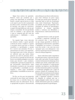 Alguns bons motivos são apontados.        autoconfiança no uso desses conhecimentos,
Primeiro, temos que considerar que a           para evitar cobranças em pouco espaço
criança está ingressando na escolarização      de tempo que possam gerar reprovação. A
formal e atenção especial precisa ser dada     reprovação logo no início da escolarização
a este aspecto, pois ela está se apropriando   causa muita desmotivação. Reprovações,
da cultura escolar, entendendo seus modos      na realidade, não têm sido apontadas como
de interação, suas regras de convivência,      estratégias de melhoria da aprendizagem.
os papéis desempenhados por cada um que        Geralmente, as crianças reprovadas
integra a comunidade. Ela está aprendendo      tendem a continuar com dificuldades e,
como ser estudante, o que esperam dela         frequentemente, evadem mais facilmente da
e como se comportar para dar conta dos         escola.
conhecimentos e habilidades a serem
aprendidos.                                         Importante destacar, ainda, que quando
                                               se defende a progressão continuada nos
     Em segundo lugar, temos observado         três primeiros anos, é uma progressão
em inúmeros estudos o quanto aprender          em que estejam garantidos os direitos de
o sistema de escrita é complexo e o quanto     aprendizagem (conhecimentos, capacidades
é necessário intervir para que as crianças     e habilidades) aos meninos e às meninas
consolidem as aprendizagens e possam           nessa fase escolar, e não como uma mera
ler e escrever com autonomia. Por isso, a      “passagem” para o ano subsequente e isso
sistematização do ensino é tão importante.     somente é possível por meio de instrumentos
Um tempo muito curto, de fato, não parece      claros de avaliação diagnóstica.
ser suficiente para que muitos alunos
alcancem um nível de autonomia efetivo.             Assim, tendo clareza sobre a importância
Três anos têm se mostrado um intervalo que     de avaliar para ensinar, os docentes precisam,
favorece um trabalho pedagógico com menor      ainda, saber o quê avaliar. Precisam, também,
tensão para docentes e para estudantes,        construir instrumentos de avaliação que deem
considerando o princípio da progressão em      condições para, de fato, compreender como a
que determinados conhecimentos sejam           criança está entendendo os conhecimentos
introduzidos no primeiro ano, mas possam       ensinados, suas hipóteses, suas dificuldades.
ser aprofundados e consolidados em anos        Variados instrumentos podem ser apontados.
seguintes e outros sejam introduzidos,         A coordenação pedagógica tem o papel de
aprofundados e consolidados no mesmo ano       promover situações de socialização entre os
letivo.                                        docentes sobre seus instrumentos de avaliação
                                               e resultados obtidos pelos estudantes. Desse
     Por fim, nos três anos com progressão     modo, é importante estimular a existência
continuada há uma relação mais tranquila       de colegiados de avaliação para que a
da criança com os conteúdos básicos das        equipe pedagógica analise cada caso e possa
diferentes áreas do conhecimento. Ela vai      decidir coletivamente quais são as melhores
se apropriando aos poucos e desenvolvendo      estratégias para garantir as aprendizagens.




Apresentação
                                                                                                23
 