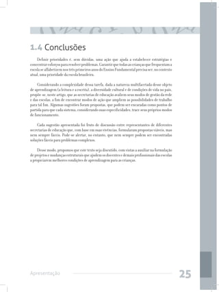 1.4 Conclusões
    Definir prioridades é, sem dúvidas, uma ação que ajuda a estabelecer estratégias e
concentrar esforços para resolver problemas. Garantir que todas as crianças que frequentam a
escola se alfabetizem nos três primeiros anos do Ensino Fundamental precisa ser, no contexto
atual, uma prioridade da escola brasileira.

     Considerando a complexidade dessa tarefa, dada a natureza multifacetada desse objeto
de aprendizagem (a leitura e a escrita), a diversidade cultural e de condições de vida no país,
propõe-se, neste artigo, que as secretarias de educação avaliem seus modos de gestão da rede
e das escolas, a fim de encontrar modos de ação que ampliem as possibilidades de trabalho
para tal fim. Algumas sugestões foram propostas, que podem ser encaradas como pontos de
partida para que cada sistema, considerando suas especificidades, trace seus próprios modos
de funcionamento.

    Cada sugestão apresentada foi fruto de discussão entre representantes de diferentes
secretarias de educação que, com base em suas vivências, formularam propostas viáveis, mas
nem sempre fáceis. Pode-se alertar, no entanto, que nem sempre podem ser encontradas
soluções fáceis para problemas complexos.

     Desse modo, propomos que este texto seja discutido, com vistas a auxiliar na formulação
de projetos e mudanças estruturais que ajudem os docentes e demais profissionais das escolas
a propiciarem melhores condições de aprendizagem para as crianças.




Apresentação
                                                                                                  25
 