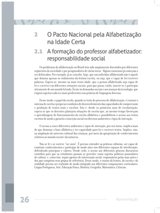 2          O Pacto Nacional pela Alfabetização
                na Idade Certa
     2.1 A formação do professor alfabetizador:
         responsabilidade social
          Os problemas da alfabetização no Brasil têm sido amplamente discutidos por diferentes
     segmentos da sociedade e por pesquisadores de várias áreas. Alguns consensos já começam a
     ser delineados. Por exemplo, já se concebe, hoje, que um indivíduo alfabetizado não é aquele
     que domina apenas os rudimentos da leitura/escrita, ou seja, que é capaz de ler/escrever
     palavras. Espera-se, mesmo na mais tenra idade, que a pessoa alfabetizada seja capaz de
     ler e escrever em diferentes situações sociais, para que possa, então, inserir-se e participar
     ativamente de um mundo letrado, frente às demandas sociais e aos avanços da tecnologia, que
     exigem sujeitos cada vez mais proficientes nas práticas de linguagem diversas.

          Desse modo, o papel da escola, quando se trata do processo de alfabetização, é ensinar o
     sistema de escrita e propiciar condições de desenvolvimento das capacidades de compreensão
     e produção de textos orais e escritos. Isto é, desde os primeiros anos de escolarização,
     espera-se que os docentes planejem situações de escrita que, ao mesmo tempo favoreçam
     a aprendizagem do funcionamento da escrita alfabética e possibilitem o acesso aos textos
     escritos de modo a garantir a inserção social em diversos ambientes e tipos de interação.

          O acesso a esses diferentes ambientes e tipos de interação, por seu turno, implica mais
     do que dominar a base alfabética e ter capacidade para ler e escrever textos. Implica, sim,
     na ampliação do universo cultural das crianças, por meio da apropriação de conhecimentos
     relativos ao mundo social e da natureza.

          Não se lê e se escreve “no vazio”. É preciso entender as práticas culturais, ser capaz de
     construir conhecimentos e participar de modo ativo nos diferentes espaços de interlocução,
     defendendo princípios e valores. Desde cedo, o acesso aos diferentes gêneros discursivos
     contribui para que os estudantes possam se perceber como sujeitos políticos possuidores
     de cultura, e, como tais, sejam agentes de intervenção social, responsáveis pelas suas ações e
     dos que compõem seus grupos de referência. Desse modo, o ensino da leitura, da escrita e da
     oralidade precisa ser realizado de modo integrado aos diferentes componentes curriculares:
     Língua Portuguesa, Arte, Educação Física, História, Geografia, Matemática, Ciências.




26                                                                             Apresentação
 