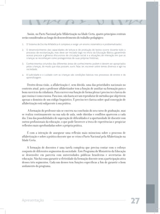 Assim, no Pacto Nacional pela Alfabetização na Idade Certa, quatro princípios centrais
serão considerados ao longo do desenvolvimento do trabalho pedagógico:
1. 	 O Sistema de Escrita Alfabética é complexo e exige um ensino sistemático e problematizador;

2. 	 O desenvolvimento das capacidades de leitura e de produção de textos ocorre durante todo o
     processo de escolarização, mas deve ser iniciado logo no início da Educação Básica, garantindo
     acesso precoce a gêneros discursivos de circulação social e a situações de interação em que as
     crianças se reconheçam como protagonistas de suas próprias histórias;

3. 	 Conhecimentos oriundos das diferentes áreas de conhecimento podem e devem ser apropriados
     pelas crianças, de modo que elas possam, ouvir, falar, ler, escrever sobre temas diversos e agir na
     sociedade;

4. 	 A ludicidade e o cuidado com as crianças são condições básicas nos processos de ensino e de
     aprendizagem.


     Dentro dessa visão, a alfabetização é, sem dúvida, uma das prioridades nacionais no
contexto atual, pois o professor alfabetizador tem a função de auxiliar na formação para o
bom exercício da cidadania. Para exercer sua função de forma plena é preciso ter clareza do
que ensina e como ensina. Para isso, não basta ser um reprodutor de métodos que objetivem
apenas o domínio de um código linguístico. É preciso ter clareza sobre qual concepção de
alfabetização está subjacente à sua prática.

     A formação do professor não se encerra na conclusão do seu curso de graduação, mas
se realiza continuamente na sua sala de aula, onde dúvidas e conflitos aparecem a cada
dia. Uma das possibilidades de superação de dificuldades é a oportunidade de discutir com
outros profissionais da educação, o que pode favorecer a troca de experiências e propiciar
reflexões mais aprofundadas sobre a própria prática.

     É com a intenção de assegurar uma reflexão mais minuciosa sobre o processo de
alfabetização e sobre a prática docente que se criou o Pacto Nacional pela Alfabetização na
Idade Certa.

    A formação de docentes é uma tarefa complexa que precisa contar com o esforço
conjunto de diferentes segmentos da sociedade. Este Programa do Ministério da Educação
se desenvolve em parceria com universidades públicas brasileiras e secretarias de
educação. Não há como garantir a efetividade da formação docente sem a participação ativa
desses três segmentos. Cada um desses tem funções específicas a fim de garantir o bom
andamento do programa.




Apresentação
                                                                                                           27
 