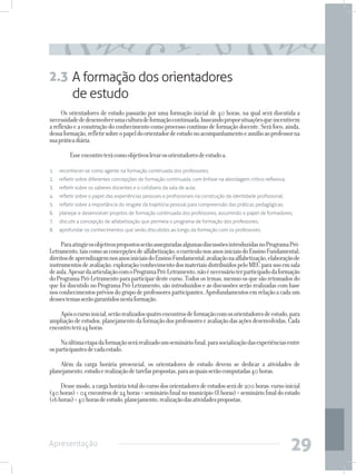 2.3 A formação dos orientadores
    de estudo
     Os orientadores de estudo passarão por uma formação inicial de 40 horas, na qual será discutida a
necessidade de desenvolver uma cultura de formação continuada, buscando propor situações que incentivem
a reflexão e a construção do conhecimento como processo contínuo de formação docente. Será foco, ainda,
dessa formação, refletir sobre o papel do orientador de estudo no acompanhamento e auxílio ao professor na
sua prática diária.

     	   Esse encontro terá como objetivos levar os orientadores de estudo a:

1.	 reconhecer-se como agente na formação continuada dos professores;
2.	 refletir sobre diferentes concepções de formação continuada, com ênfase na abordagem crítico-reflexiva;
3.	 refletir sobre os saberes docentes e o cotidiano da sala de aula;
4.	 refletir sobre o papel das experiências pessoais e profissionais na construção da identidade profissional;
5.	 refletir sobre a importância do resgate da trajetória pessoal para compreensão das práticas pedagógicas;
6.	 planejar e desenvolver projetos de formação continuada dos professores, assumindo o papel de formadores;
7.	 discutir a concepção de alfabetização que permeia o programa de formação dos professores;
8.	 aprofundar os conhecimentos que serão discutidos ao longo da formação com os professores.

     Para atingir os objetivos propostos serão asseguradas algumas discussões introduzidas no Programa Pró-
Letramento, tais como as concepções de alfabetização; o currículo nos anos iniciais do Ensino Fundamental;
direitos de aprendizagem nos anos iniciais do Ensino Fundamental; avaliação na alfabetização, elaboração de
instrumentos de avaliação; exploração/conhecimento dos materiais distribuídos pelo MEC para uso em sala
de aula. Apesar da articulação com o Programa Pró-Letramento, não é necessário ter participado da formação
do Programa Pró-Letramento para participar deste curso. Todos os temas, mesmo os que são retomados do
que foi discutido no Programa Pró-Letramento, são introduzidos e as discussões serão realizadas com base
nos conhecimentos prévios do grupo de professores participantes. Aprofundamentos em relação a cada um
desses temas serão garantidos nesta formação.

    Após o curso inicial, serão realizados quatro encontros de formação com os orientadores de estudo, para
ampliação de estudos, planejamento da formação dos professores e avaliação das ações desenvolvidas. Cada
encontro terá 24 horas.

     Na última etapa da formação será realizado um seminário final, para socialização das experiências entre
os participantes de cada estado.

    Além da carga horária presencial, os orientadores de estudo devem se dedicar a atividades de
planejamento, estudo e realização de tarefas propostas, para as quais serão computadas 40 horas.

     Desse modo, a carga horária total do curso dos orientadores de estudos será de 200 horas: curso inicial
(40 horas) + 04 encontros de 24 horas + seminário final no município (8 horas) + seminário final do estado
(16 horas) + 40 horas de estudo, planejamento, realização das atividades propostas.




Apresentação
                                                                                                                 29
 