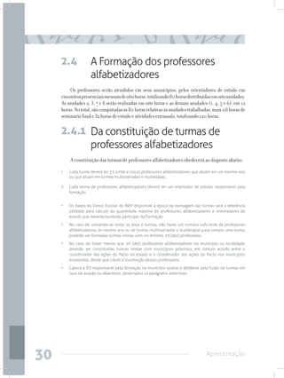 2.4              A Formação dos professores
                      alfabetizadores
         Os professores serão atendidos em seus municípios, pelos orientadores de estudo em
     encontros presenciais mensais de oito horas, totalizando 80 horas distribuídas em oito unidades.
     As unidades 2, 3, 7 e 8 serão realizadas em oito horas e as demais unidades (1, 4, 5 e 6), em 12
     horas. No total, são computadas as 80 horas relativas às unidades trabalhadas, mais 08 horas de
     seminário final e 32 horas de estudo e atividades extrassala, totalizando 120 horas.

     2.4.1 Da constituição de turmas de
           professores alfabetizadores
           A constituição das turmas de professores alfabetizadores obedecerá ao disposto abaixo:
     I	    Cada turma deverá ter 25 (vinte e cinco) professores alfabetizadores que atuam em um mesmo ano
           ou que atuam em turmas multisseriadas e multietapas;

     II	   Cada turma de professores alfabetizadores deverá ter um orientador de estudo, responsável pela
           formação.


     •	    Os dados do Censo Escolar do INEP disponível à época da montagem das turmas será a referência
           utilizada para cálculo da quantidade máxima de professores alfabetizadores e orientadores de
           estudo que deverão/poderão participar da Formação.
     •	    No caso de, somando-se todos os anos e turmas, não haver um número suficiente de professores
           alfabetizadores do mesmo ano ou de turmas multisseriadas e multietapas para compor uma turma,
           poderão ser formadas turmas mistas com, no mínimo, 10 (dez) professores.
     •	    No caso de haver menos que 10 (dez) professores alfabetizadores no município ou localidade,
           deverão ser constituídas turmas mistas com municípios próximos, em comum acordo entre o
           coordenador das ações do Pacto no estado e o coordenador das ações do Pacto nos municípios
           envolvidos, desde que viável a locomoção desses professores.
     •	    Caberá à IES responsável pela formação no município avaliar e deliberar pela fusão de turmas em
           caso de evasão ou abandono, observados os parágrafos anteriores.




30                                                                                  Apresentação
 