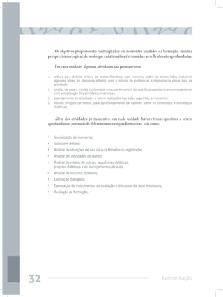 Os objetivos propostos são contemplados em diferentes unidades da formação, em uma
     perspectiva em espiral, de modo que cada temática é retomada e as reflexões são aprofundadas.

         Em cada unidade, algumas atividades são permanentes:

     1.	 leitura para deleite: leitura de textos literários, com conversa sobre os textos lidos, incluindo
         algumas obras de literatura infantil, com o intuito de evidenciar a importância desse tipo de
         atividade;
     2.	 tarefas de casa e escola e retomada, em cada encontro, do que foi proposto no encontro anterior,
         com socialização das atividades realizadas;
     3.	 planejamento de atividades a serem realizadas nas aulas seguintes ao encontro;
     4.	 estudo dirigido de textos, para aprofundamento de saberes sobre os conteúdos e estratégias
         didáticas.


         Além das atividades permanentes, em cada unidade haverá temas/questões a serem
     aprofundados, por meio de diferentes estratégias formativas, tais como:

     • 	 Socialização de memórias;
     • 	 Vídeo em debate;
     • 	 Análise de situações de sala de aula filmadas ou registradas;
     • 	 Análise de atividades de alunos;
     • 	 Análise de relatos de rotinas, sequências didáticas,
         projetos didáticos e de planejamentos de aula;
     • 	 Análise de recursos didáticos;
     • 	 Exposição dialogada;
     • 	 Elaboração de instrumentos de avaliação e discussão de seus resultados;
     • 	 Avaliação da formação.




32                                                                                  Apresentação
 