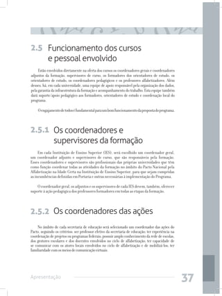 2.5 Funcionamento dos cursos
    e pessoal envolvido
     Estão envolvidos diretamente na oferta dos cursos os coordenadores gerais e coordenadores
adjuntos da formação, supervisores de curso, os formadores dos orientadores de estudo, os
orientadores de estudo, os coordenadores pedagógicos e os professores alfabetizadores. Além
desses, há, em cada universidade, uma equipe de apoio responsável pela organização dos dados,
pela garantia da infraestrutura da formação e acompanhamento do trabalho. Esta equipe também
dará suporte/apoio pedagógico aos formadores, orientadores de estudo e coordenação local do
programa.

    O engajamento de todos é fundamental para um bom funcionamento da proposta do programa.



2.5.1 Os coordenadores e
      supervisores da formação
     Em cada Instituição de Ensino Superior (IES), será escolhido um coordenador geral,
um coordenador adjunto e supervisores de curso, que são responsáveis pela formação.
Esses coordenadores e supervisores são profissionais das próprias universidades que têm
como função coordenar todas as atividades da formação no âmbito do Pacto Nacional pela
Alfabetização na Idade Certa na Instituição de Ensino Superior, para que sejam cumpridas
as incumbências definidas em Portaria e outras necessárias à implementação do Programa.

    O coordenador geral, os adjuntos e os supervisores de cada IES devem, também, oferecer
suporte à ação pedagógica dos professores formadores em todas as etapas da formação.



2.5.2 Os coordenadores das ações
     No âmbito de cada secretaria de educação será selecionado um coordenador das ações do
Pacto, seguindo os critérios: ser professor efetivo da secretaria de educação; ter experiência na
coordenação de projetos ou programas federais; possuir amplo conhecimento da rede de escolas,
dos gestores escolares e dos docentes envolvidos no ciclo de alfabetização; ter capacidade de
se comunicar com os atores locais envolvidos no ciclo de alfabetização e de mobilizá-los; ter
familiaridade com os meios de comunicação virtuais.




Apresentação
                                                                                                    37
 