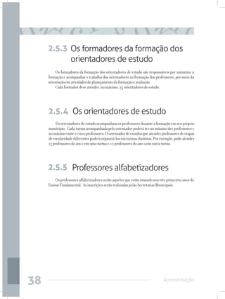 2.5.3 Os formadores da formação dos
           orientadores de estudo
         Os formadores da formação dos orientadores de estudo são responsáveis por ministrar a
     formação e acompanhar o trabalho dos orientadores na formação dos professores, por meio da
     orientação em atividades de planejamento da formação e avaliação.
         Cada formador deve atender, no máximo, 25 orientadores de estudo.




     2.5.4 Os orientadores de estudo
          Os orientadores de estudo acompanham os professores durante a formação em seu próprio
     município. Cada turma acompanhada pelo orientador poderá ter no mínimo dez professores e
     no máximo vinte e cinco professores. O orientador de estudos que atender professores de etapas
     de escolaridade diferentes poderá organizá-los em turmas distintas. Por exemplo, pode atender
     15 professores do ano 1 em uma turma e 10 professores do ano 2 em outra turma.




     2.5.5 Professores alfabetizadores
         Os professores alfabetizadores serão aqueles que estão atuando nos três primeiros anos do
     Ensino Fundamental. As inscrições serão realizadas pelas Secretarias Municipais.




38                                                                             Apresentação
 