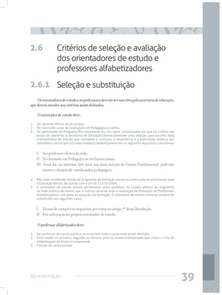 2.6               Critérios de seleção e avaliação
                  dos orientadores de estudo e
                  professores alfabetizadores
2.6.1 Seleção e substituição
    Os orientadores de estudo e os professores deverão ser inscritos pela secretaria de educação,
que deverá atender aos critérios assim definidos:

    O orientador de estudo deve:
1. 	 Ser docente efetivo do município;
2. 	 Ter concluído curso de Graduação em Pedagogia ou Letras;
3.	 Ter participado do Programa Pró-Letramento ou, nos casos comprovados em que tal critério não
     possa ser atendido, a Secretaria de Educação deverá promover uma seleção, para escolha do(s)
     orientador(es) de estudo que considere o currículo, a experiência e a habilidade didática dos
     candidatos, sendo que o(s) selecionado(s) deve(m) preencher os seguintes requisitos cumulativos:


    I 	 Ser professor efetivo da rede;
    II 	 Ser formado em Pedagogia ou ter Licenciatura;
    III Atuar há, no mínimo, três anos nos anos iniciais do Ensino Fundamental, podendo
         exercer a função de coordenador pedagógico;

4. 	 Não estar recebendo bolsas de programas de formação inicial ou continuada de professores para
     a Educação Básica, de acordo com a Lei no 11.273/2006;
5. 	 O orientador de estudo deverá permanecer como professor do quadro efetivo do magistério
     da rede pública de ensino que o indicou durante toda a realização da Formação de Professores
     Alfabetizadores, sob pena de exclusão da formação. O orientador de estudo somente poderá ser
     substituído nos seguintes casos:


    I 	 Deixar de cumprir os requisitos previstos no artigo 7º desta Resolução;
    II 	 Por solicitação do próprio orientador de estudo.

    O professor alfabetizador deve:
1. 	 Ser professor de escola pública no município onde o curso está sendo ofertado;
2. 	 Estar lotado no primeiro, segundo ou terceiro anos ou turma multisseriada que inclua o ciclo de
     alfabetização do Ensino Fundamental;
3. 	 Constar do censo escolar.




Apresentação
                                                                                                        39
 