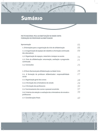 Sumário

PACTO NACIONAL PELA ALFABETIZAÇÃO NA IDADE CERTA
FORMAÇÃO DO PROFESSOR ALFABETIZADOR



Apresentação                                                           05
	 1. Orientações para a organização do ciclo de alfabetização          06
	 1.1. A organização de equipes de trabalho e a formação continuada    09
  dos educadores

	 1.2. Organização de espaços, materiais e tempos na escola            14
	 1.3. Ciclo da alfabetização: enturmação, avaliação e progressão      21
  continuada

	 1.4. Conclusões                                                      25

	 2. O Pacto Nacional pela Alfabetização na Idade Certa                26
	 2.1. A formação do professor alfabetizador: responsabilidade         27
  social

	 2.2. Organização geral dos cursos                                    28
	 2.3. A formação dos orientadores de estudo                           29
	 2.4. A formação dos professores                                      30
	 2.5. Funcionamento dos cursos e pessoal envolvido                    37
	 2.6. Critérios de seleção e avaliação dos orientadores de estudo e   39
  professores

	 2.7. Considerações finais                                            40
 