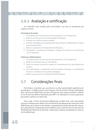 2.6.2 Avaliação e certificação
         Os certificados serão emitidos pelas universidades, com base no atendimento dos
     seguintes critérios:

     Orientadores de estudo:
         1. 	 Ter frequência aos encontros presenciais (mínimo de 75% de frequência);
         2. 	 Realizar as tarefas previstas em cada unidade do Programa;
         3. 	 Entregar oito relatórios (um por unidade);
         4. 	 Entregar as planilhas de acompanhamento dos professores alfabetizadores no prazo
              determinado pela IES;
         5.	 Relatar a experiência no Seminário Final do Programa;
         6. 	 Encaminhar, à coordenação do Programa, a listagem dos professores que obtiveram
              75% de frequência.

     Professores alfabetizadores:
         1. 	 Ter frequência aos encontros presenciais (mínimo de 75% de frequência);
         2. 	 Realizar as tarefas previstas em cada unidade;
         3. 	 Avaliar as crianças e preencher o quadro de acompanhamento de aprendizagem das
              crianças;
         4. 	 Fazer autoavaliação, considerando o percurso durante a formação, as contribuições
              do curso e as mudanças em sua prática pedagógica;
         5. 	 Relatar uma experiência no Seminário Final do Programa.



     2.7            Considerações finais
         Para finalizar, entendemos que, para favorecer ao aluno oportunidades significativas de
     aprendizagem, o trabalho proposto nesse Programa, além de permitir reflexões aprofundadas
     sobre o processo de alfabetização com base no letramento, deve propiciar melhores condições
     de uso de materiais didáticos distribuídos pelo MEC e de elaboração de recursos importantes
     para auxiliar o professor em sala de aula.

          Desse modo, no Pacto Nacional pela Alfabetização na Idade Certa, serão desenvolvidas
     ações que contribuam para o debate acerca dos direitos de aprendizagem das crianças do ciclo de
     alfabetização; para os processos de avaliação e acompanhamento da aprendizagem das crianças;
     para o planejamento e avaliação das situações didáticas; para o conhecimento e uso dos materiais
     distribuídos pelo Ministério da Educação, voltados para a melhoria da qualidade do ensino no
     ciclo de alfabetização.




40                                                                              Apresentação
 