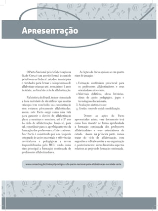 Apresentação



     O Pacto Nacional pela Alfabetização na         As Ações do Pacto apoiam-se em quatro
Idade Certa é um acordo formal assumido         eixos de atuação:
pelo Governo Federal, estados, municípios
e entidades para firmar o compromisso de         1.	ormação continuada presencial para
                                                   F
alfabetizar crianças até, no máximo, 8 anos        os professores alfabetizadores e seus
de idade, ao final do ciclo de alfabetização.      orientadores de estudo;
                                                 2.	ateriais didáticos, obras literárias,
                                                   M
     Na história do Brasil, temos vivenciado       obras de apoio pedagógico, jogos e
a dura realidade de identificar que muitas         tecnologias educacionais;
crianças tem concluído sua escolarização         3.	Avaliações sistemáticas e
sem estarem plenamente alfabetizadas,            4. Gestão, controle social e mobilização.
assim, este Pacto surge como uma luta
para garantir o direito de alfabetização             	Dentre as ações do Pacto
plena a meninas e meninos, até o 3º ano         apresentadas acima, esse documento terá
do ciclo de alfabetização. Busca-se, para       como foco discutir de forma aprofundada
tal, contribuir para o aperfeiçoamento da       a formação continuada dos professores
formação dos professores alfabetizadores.       alfabetizadores e seus orientadores de
Este Pacto é constituído por um conjunto        estudo. Assim, na primeira parte, vamos
integrado de ações materiais e referências      tratar do ciclo de alfabetização, com
curriculares e pedagógicas a serem              sugestões e reflexões sobre a sua organização
disponibilizados pelo MEC, tendo como           e, posteriormente, serão discutidos aspectos
eixo principal a formação continuada de         relativos ao projeto de formação continuada.
professores alfabetizadores.


   www.consed.org.br/index.php/artigos/474-pacto-nacional-pela-alfabetizacao-na-idade-certa
 